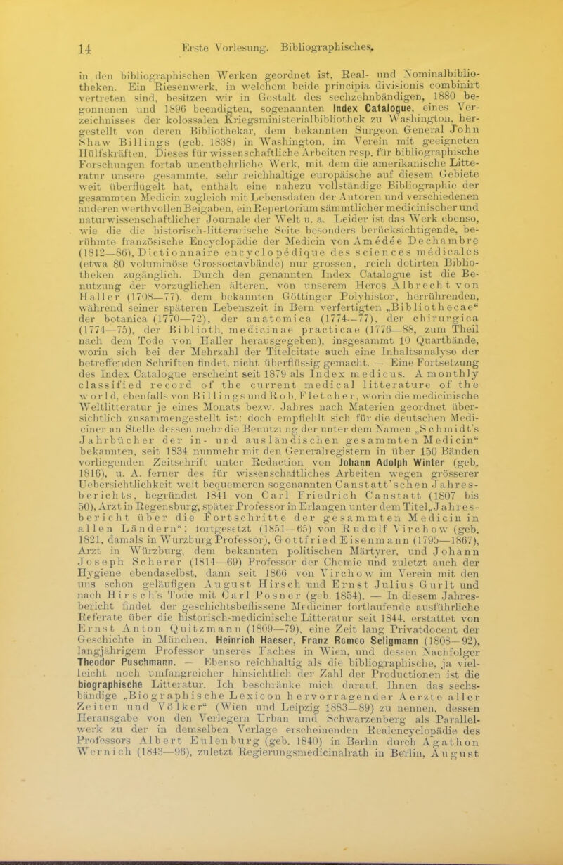 in den bibliographischen Werken geordnet ist, Seal- und Nominalbiblio- theken. Ein Riesenwerk, in welchem beide principia divisionis combinirt vertreten sind, besitzen wir in Gestalt des sechzehnbändigen, 1880 be- gonnenen und 1896 beendigten, sogenannten Index Catalogue, eines Ver- zeichnisses der kolossalen Kriegsministerialbibliothek zu Washington, her- gestellt von deren Bibliothekar, dem bekannten Surgeon General John Shaw Billings (geb. 1838) in Washington, im Verein mit geeigneten 11 ülfskräften. Dieses für wissenschaftliche Arbeiten resp. für bibliographische Forschungen fortab unentbehrliche Werk, mit dem die amerikanische Litte- ratur unsere gesammte, sehr reichhaltige europäische auf diesem Gebiete weit überflügelt hat, enthält eine nahezu vollständige Bibliographie der gesammten Medicin zugleich mit Lebensdaten der Autoren und verschiedenen anderen w ert h vollen Beigaben, einRepertorium sämmtlichermedicinischerund naturwissenschaftlicher Journale der Welt u. a. Leider ist das Werk ebenso, wie die die historisch-litterai ische Seite besonders berücksichtigende, be- rühmte französische Encyclopädie der Medicin von Amedee Dechambre (1812—86), Dictionnaire encyclopedique des sciences medicales (etwa 80 voluminöse Gros-soctavbände) nur grossen, reich dotirten Biblio- theken zugänglich. Durch den genannten Index Catalogue ist die Be- nutzung der vorzüglichen älteren, von unserem Heros Alb rech t v o n Haller (1708—77), dem bekannten Göttinger Polyhistor, herrührenden, während seiner späteren Lebenszeit in Bern verfertigten „Biblioth ecae der botanica (1770—72), der anatomica (1774—77), der chirurgica (1774—75), der Biblioth. medicin ae practicae (1776—88, zum Theil nach dem Tode von Haller herausgegeben), insgesanimt 10 Quartbände, worin sich bei der Mehrzahl der Titelcitate auch eine Inhaltsanalyse der betreffenden Schriften findet, nicht überflüssiggemacht, —- Eine Fortsetzung des Index Catalogue erscheint seit 1879 als Index raedicus. A monthly classified record of the current medical litterature of th e w orld, ebenfalls von Billings undR ob. Flet cher, worin die medicinische Weltliteratur je eines Monats bezw. Jahres nach Materien geordnet über- sichtlich zusammengestellt ist: doch empfiehlt sich für die deutschen Medi- ciner an Stelle dessen mehr die Benutzt ng der unter dem Namen „Schmidt's Jahrbücher der in- und ausländischen gesammten Medicin bekannten, seit 1834 nunmehr mit den Generalregistern in über 150 Bänden vorliegenden Zeitschrift unter Redaction von Johann Adolph Winter (geb. 1816), u. A. ferner des für wissenschaftliches Arbeiten wegen grösserer Uebersichtlichkeit weit bequemeren sogenannten Canstatt'schen J ahres- berichts, begründet 1841 von Carl Friedrich Canstatt (1807 bis 50), Arzt in Regensburg, später Professor in Erlangen unter dem Titel,..! ahres- b e r i c h t über die Fortschritte der gesammten Medicin in allen Ländern: fortgesetzt (1851— 65) von Rudolf Virchow (geb, 1821, damals in Würzburg Professor), Gottfried Eisenmann (1795—1867), Arzt in Würzburg, dem bekannten politischen Märtyrer, und Johann Joseph Scherer (1814—69) Professor der Chemie und zuletzt auch der Hygiene ebendaselbst, dann seit 1866 von Virchow im Verein mit den uns schon geläufigen August Hirsch und Ernst Julius Gurlt und nach Hirsch's Tode mit Carl Posner (geb. 1854). — In diesem Jahres- bericht findet der geschichtsbeflissene Mediciner fortlaufende ausführliche Referate über die historisch-medicinische Litteratur seit 1844. erstattet von Ernst Anton Quitzmann (1809—79), eine Zeit lang Privatdocent der Geschichte in München, Heinrich Haeser, Franz Romeo Seligmann (1808—92), langjährigem Professor unseres Faches in Wien, und dessen Nachfolger Theodor Puschmann. Ebenso reichhaltig als die bibliographische, ja viel- leicht noch umfangreicher hinsichtlich der Zahl der Productionen ist die biographische Litteratur. Ich beschränke mich darauf, Ihnen das sechs- bändige „Biographische Lexicon hervorragender Aerzte aller Zeiten und Völker (Wien und Leipzig 1883—89) zu nennen, dessen Herausgabe von den Verlegern Urban und Schwarzenberg als Parallel- werk zu der in demselben Verlage erscheinenden Realencyclopädie. des Professors Albert Eulen bürg (geb. 1840) in Berlin durch Agathon Wem ich (1843—96), zuletzt Regierungsmedicinalrath in Berlin, August