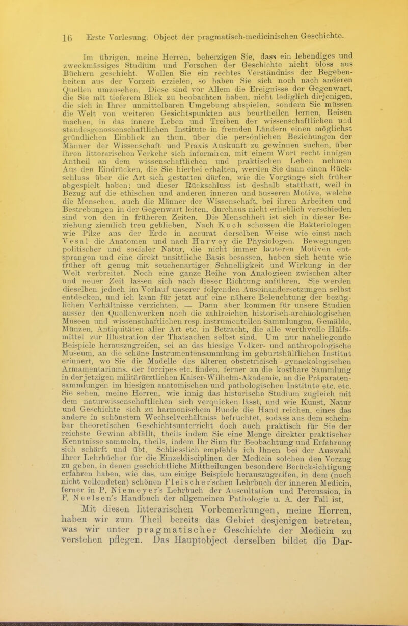 Im übrigen, meine Herren, beherzigen Sie, dass ein lebendiges und zweckmässiges Studium und Forschen der Geschichte nicht bloss aus Büchern geschieht. Wollen Sie ein rechtes Verständniss der Begeben- heiten aus der Vorzeit erzielen, so haben Sie sich noch nach anderen Quellen umzusehen. Diese sind vor Allem die Ereignisse der Gegenwart, die Sie mit tieferem Blick zu beobachten haben, nicht lediglich diejenigen, die sich in Ihrer unmittelbaren Umgebung abspielen, sondern Sie müssen die Welt von weiteren Gesichtspunkten aus beurtheilen lernen, Keisen machen, in das innere Leben und Treiben der wissenschaftlichen und Standesgenossenschaftlichen Institute in fremden Ländern einen möglichst gründlichen Einblick zu thun, über die persönlichen Beziehungen der Männer der Wissenschaft und Praxis Auskunft zu gewinnen suchen, über ihren litterarischen Verkehr sich informiien, mit einem Wort recht innigen Antheil an dem wissenschaftlichen und praktischen Leben nehmen Aus den Eindrücken, die Sie hierbei erhalten, werden Sie dann einen Rück- schluss über die Art sich gestatten dürfen, wie die Vorgänge sich früher abgespielt haben: und dieser Bückschluss ist deshalb statthaft, weil in Bezug auf die ethischen und anderen inneren und äusseren Motive, welche die Menschen, auch die Männer der Wissenschaft, bei ihren Arbeiten und Bestrebungen in der Gegenwart leiten, durchaus nicht erheblich verschieden sind von den in früheren Zeiten. Die Menschheit ist sich in dieser Be- ziehung ziemlich treu geblieben. Nach Koch schössen die Bakteriologen wie Pilze aus der Erde in accurat derselben Weise wie einst nach Vesal die Anatomen und nach Harvey die Physiologen. Bewegungen politischer und socialer Natur, die nicht immer lauteren Motiven ent- sprangen und eine direkt unsittliche Basis besassen, haben sich heute wie früher oft genug mit seuchenartiger Schnelligkeit und Wirkung in der AVeit verbreitet. Noch eine ganze Reihe von Analogieen zwischen alter und neuer Zeit lassen sich nach dieser Eichtling anführen. Sie werden dieselben jedoch im Verlauf unserer folgenden Auseinandersetzungen selbst entdecken, und ich kann für jetzt auf eine nähere Beleuchtung der bezüg- lichen Verhältnisse verzichten. — Dann aber kommen für unsere Studien ausser den Quellenwerken noch die zahlreichen historisch-archäologischen Museen und wissenschaftlichen resp. instrumenteilen Sammlungen, Gemälde, Münzen, Antiquitäten aller Art etc. in Betracht, die alle werthvolle Hülfs- mittel zur Illustration der Thatsachen selbst sind. Um mir naheliegende Beispiele herauszugreifen, sei an das hiesige Volker- und anthropologische Museum, an die schöne Instrumentensammlung im geburtshülflichen Institut erinnert, wo Sie die Modelle des älteren obstetricisch - gynaekologischen Armamentariums. der foreipes etc. finden, ferner an die kostbare Sammlung in der jetzigen militärärztlichen Kaiser-Wilhelm-Akademie, an die Präparaten- sammlungen im hiesigen anatomischen und pathologischen Institute etc. etc. »Sie sehen, meine Herren, wie innig das historische Studium zugleich mit dem naturwissenschaftlichen sich verquicken lässt, und wie Kunst, Natur und Geschichte sich zu harmonischem Bunde die Hand reichen, eines das andere in schönstem Wechselverhältniss befruchtet, sodass aus dem schein- bar theoretischen Geschichtsunterricht doch auch praktisch für Sie der reichste Gewinn abfallt, theils indem Sie eine Menge direkter praktischer Kenntnisse sammeln, theils, indem Ihr Sinn für Beobachtung und Erfahrung sich schärft und übt. Schliesslich empfehle ich Ihnen bei der Auswahl Ihrer Lehrbücher für die Einzeldisciplinen der Medicin solchen den Vorzug zu geben, in denen geschichtliche Mittheilungen besondere Berücksichtigung erfahren haben, wie das, um einige Beispiele herauszugreifen, in dem (noch nicht vollendeten) schönen Flei sch e r'schen Lehrbuch der inneren Medicin, ferner in P. Niemeyer's Lehrbuch der Auscultation und Percussion, in F. Neelsen's Handbuch der allgemeinen Pathologie u. A. der Fall ist. Mit diesen litterarischen Vorbemerkungen, meine Herren, haben wir zum Theil bereits das Gebiet desjenigen betreten, was wir unter pragmatischer Geschichte der Medicin zu verstehen pflegen. Das Hauptobject derselben bildet die Dar-