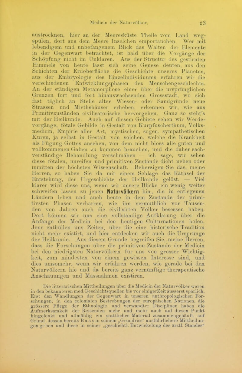 austrocknen, hier an der Meeresküste Theile vom Land weg- spülen, dort aus dem Meere Inselchen emportauchen. Wer mit lebendigem und unbefangenem Blick das Walten der Elemente in der Gegenwart betrachtet, ist bald über die Vorgänge der Schöpfung nicht im Unklaren. Aus der Structur des gestirnten Himmels von heute lässt sich seine Genese deuten, aus den Schichten der Erdoberfläche die Geschichte unseres Planeten, aus der Embryologie des Einzelindividuums erfahren wir die verschiedenen Entwicklungsphasen des Menschengeschlechts. An der ständigen Metamorphose einer über die ursprünglichen Grenzen fort und fort hinauswachsenden Grossstadt, wo sich fast täglich an Stelle alter Wiesen- oder Sandgründe neue Strassen und Miethshäuser erheben, erkennen wir, wie aus Priinitivzuständen civilisatorisehe hervorgehen. Ganz so steht's mit der Heilkunde. Auch auf diesem Gebiete sehen wir Werde- vorgänge, fötale Gebilde in Gestalt von Kurpfuscherthum, Volks- medicin, Empirie aller Art, mystischen, sogen, sympathetischen Kuren, ja selbst in Gestalt von solchen, welche die Krankheit als Fügung Gottes ansehen, von dem nicht bloss alle guten und vollkommenen Gaben zu kommen brauchen, und die daher sach- verständige Behandlung verschmähen — ich sage, wir seilen diese fötalen, unreifen und primitiven Zustände dicht neben oder inmitten der höchsten Wissenschaft. Beherzigen Sie das, meine Herren, so haben Sie da mit einem Schlage das Räthsel der Entstehung, der Urgeschichte der Heilkunde gelöst. — Viel klarer wird diese uns, wenn wir unsere Blicke ein wenig weiter schweifen lassen zu jenen Naturvölkern hin, die in entlegenen Ländern 1^-ben und auch heute in dem Zustande der primi- tivsten Phasen verharren, wie ihn vermuthlich vor Tausen- den von Jahren auch die civilisirten Völker besessen haben. Dort können wir uns eine vollständige Aufklärung über die Anfänge der Medicin bei den heutigen Culturnationen holen. Jene enthüllen uns Zeiten, über die eine historische Tradition nicht mehr existirt, und hier entdecken wir auch die Ursprünge der Heilkunde. Aus diesem Grunde begreifen Sie, meine Herren, dass die Forschungen über die primitiven Zustände der Medicin bei den niedrigsten Naturvölkern für uns von grosser Wichtig- keit, zum mindesten von einem gewissen Interesse sind, und dies umsomehr, wenn wir erfahren werden, wie gerade bei den Naturvölkern hie und da bereits ganz vernünftige therapeutische Anschauungen und Massnahmen existiren. Die litterarischen Mittheilungen über die Medicin der Naturvölker waren in den bekannteren med.Geschichtsquellen bis vor einigerZeit äusserst spärlich. Erst den Wandlungen der Gegenwart in unseren anthropologischen For- schungen, in den colonialen Bestrebungen der europäischen Nationen, die grössere Pflege der Ethnologie und verwandter Disciplinen haben die Aufmerksamkeit der Reisenden mehr und mehr auch auf diesen Punkt hingelenkt und allmählig ein stattliches Material zusammengehäuft, auf Grund dessen bereits Baas in seinem „Grundriss ausführlichere Mittheilun- gen geben und diese in seiner ..geschichtl. Entwickelung des ärztl. Standes