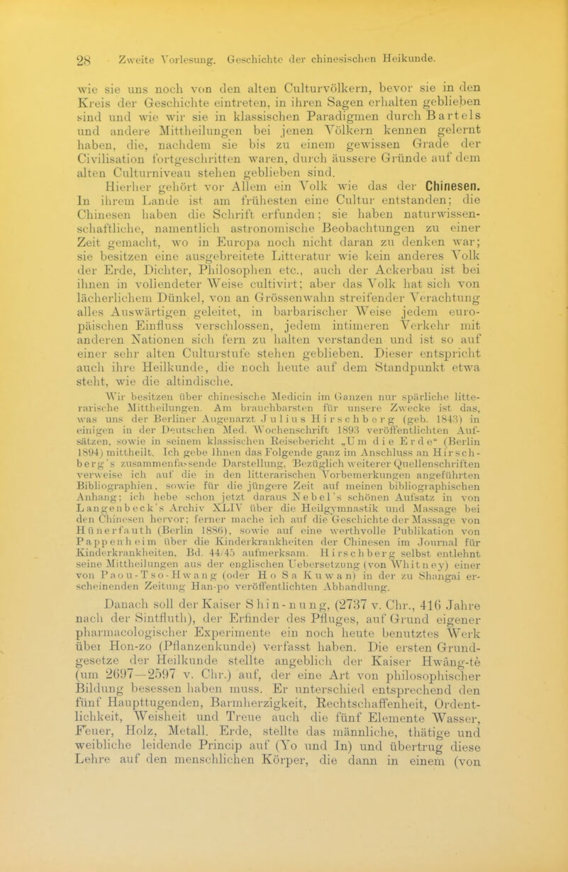 wie sie uns noch von den alten Culturvölkern, bevor sie in den Kreis der Geschichte eintreten, in ihren Sagen erhalten geblieben sind und wie wir sie in klassischen Paradigmen durch Bartels und andere Mittheilungen bei jenen Völkern kennen gelernt haben, die, nachdem sie bis zu einem gewissen Grade der Civilisation fortgeschritten waren, durch äussere Gründe auf dem alten Culturniveau stehen geblieben sind. Hierher gehört vor Allem ein Volk wie das der Chinesen. In ihrem Lande ist am frühesten eine Cultur entstanden; die Chinesen haben die Schrift erfunden; sie haben naturwissen- schaftliehe, namentlich astronomische Beobachtungen zu einer Zeit gemacht, wo in Europa noch nicht daran zu denken war; sie besitzen eine ausgebreitete Litteratur wie kein anderes Volk der Erde, Dichter, Philosophen etc., auch der Ackerbau ist bei ihnen in vollendeter Weise cultivirt; aber das Volk hat sich von lächerlichem Dünkel, von an Grössenwahn streifender Verachtung alles Auswärtigen geleitet, in barbarischer AVeise jedem euro- päischen Einfluss verschlossen, jedem intimeren Verkehr mit anderen Nationen sieh fern zu halten verstanden und ist so auf einer sehr alten Culturstufe stehen geblieben. Dieser entspricht auch ihre Heilkunde, die noch heute auf dem Standpunkt etwa steht, wie die altindische. Wir besitzen über chinesische Medicin im Ganzen nur spärliche litte- rarische Mittheilungen. Am brauchbarsten für unsere Zwecke ist das, was uns der Berliner Augenarzt Julius Hirschberg (geb. 1843) in einigen in der Deutschen Med. AYochenschrift 1893 veröffentlichten Auf- sätzen, sowie in seinem klassischen Reisebericht „Um die Erde (Berlin 1S94) mittheilt. Ich gebe Ihnen das Folgende ganz im Anschluss an Hirsch- berg's zusammenfassende Darstellun«-. Bezüglich weiterer Quellenschriften verweise ich auf die in den litterarischen Vorbemerkungen angeführten Bibliographien, sowie für die jüngere Zeit auf meinen bibliographischen Anhang: ich hebe schon jetzt daraus Nebel's schönen Aufsatz in von Langenb eck's Archiv XLIV über die Heilgymnastik und Massage bei den Chinesen hervor; ferner mache ich auf die Geschichte der Massage von Hünerfauth (Berlin 1886), sowie auf eine werthvolle Publikation von Pappenheim über die Kinderkrankheiten der Chinesen im Journal für Kinderkrankheiten. Bd. 44/45 aufmerksam. Hirschberg selbst entlehnt seine Mittheilungen aus der englischen Tjebersetzung (von Whitney) einer von Paou-Tso-Hwang (oder Ho Sa K u w a n) in der zu Shangai er- scheinenden Zeitung Han-po veröffentlichten Abhandlung. Danach soll der Kaiser Shin-nung, (2737 v. Chr., 416 Jahre nach der Sintfluth), der Erfinder des Pfluges, auf Grund eigener pharmacologischer Experimente ein noch heute benutztes Werk über Hon-zo (Pflanzenkunde) verfasst haben. Die ersten Grund- gesetze der Heilkunde stellte angeblich der Kaiser Hwäng-te (um 2097—2597 v. Chr.) auf, der eine Art von philosophischer Bildung besessen haben muss. Er unterschied entsprechend den fünf Haupttugenden, Barmherzigkeit, Rechtschaffenheit, Ordent- lichkeit, Weisheit und Treue auch die fünf Elemente Wasser, Feuer, Holz, Metall. Erde, stellte das männliche, thätige und weibliche leidende Princip auf (Yo und In) und übertrug diese Lehre auf den menschlichen Körper, die dann in einem (von