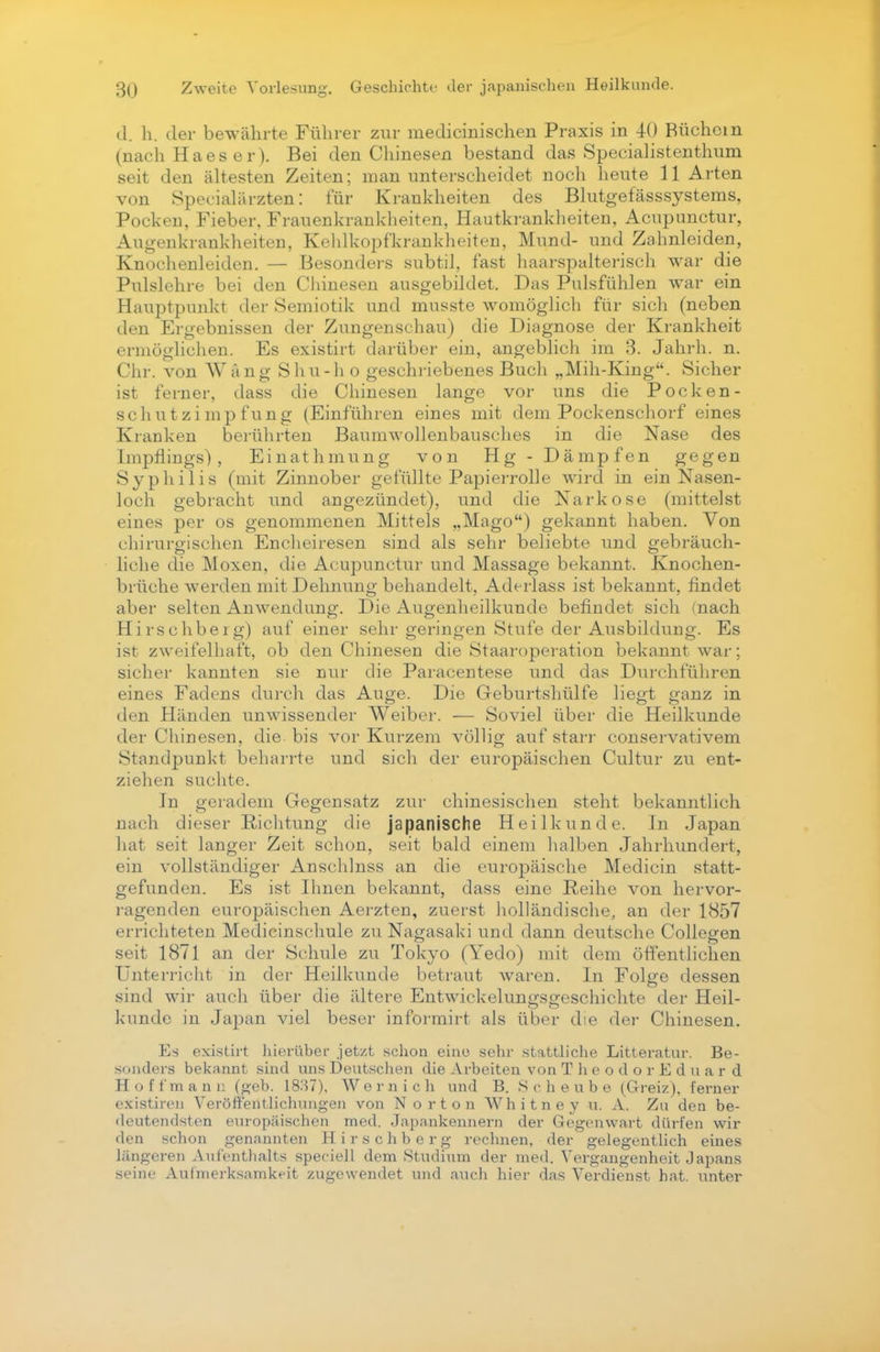 d. h. der bewährte Führer zur medicinischen Praxis in 40 Büchern (nach Ha es er). Bei den Chinesen bestand das Specialistenthum seit den ältesten Zeiten; man unterscheidet noch heute 11 Arten von Specialärzten: für Krankheiten des Blutgefässsystems, Pocken, Fieber, Frauenkrankheiten, Hautkrankheiten, Acupunctur, Augenkrankheiten, Kehlkopfkrankheiten, Mund- und Zahnleiden, Knochenleiden. — Besonders subtil, fast haarspalterisch war die Pulslehre bei den Chinesen ausgebildet. Das Pulsfühlen war ein Hauptpunkt der Semiotik und musste womöglich für sich (neben den Ergebnissen der Zungenschau) die Diagnose der Krankheit ermöglichen. Es existirt darüber ein, angeblich im 3. Jahrh. n. Chr. von AVAng Shu-h o geschriebenes Buch „Mih-King. Sicher ist ferner, dass die Chinesen lange vor uns die Pocken - schutzimpfung (Einführen eines mit dem Pockenschorf eines Kranken berührten Baumwollenbausches in die Nase des Impflings), Einathmung von Hg - Dämpfen gegen Syphilis (mit Zinnober gefüllte Papierrolle wird in ein Nasen- loch gebracht und angezündet), und die Narkose (mittelst eines per os genommenen Mittels „Mago) gekannt haben. Von chirurgischen Encheiresen sind als sehr beliebte und gebräuch- liche die Moxen, die Acupunctur und Massage bekannt. Knochen- brüche werden mit Dehnung behandelt, Aderlass ist bekannt, findet aber selten Anwendung. Die Augenheilkunde befindet sich (nach Hirschberg) auf einer sehr geringen Stufe der Ausbildung. Es ist zweifelhaft, ob den Chinesen die Staaroperation bekannt war: sicher kannten sie nur die Paracentese und das Durchführen eines Fadens durch das Auge. Die Geburtshülfe liegt ganz in den Händen unwissender Weiber. — Soviel über die Heilkunde der Chinesen, die bis vor Kurzem völlig auf starr conservativem Standpunkt beharrte und sich der europäischen Cultur zu ent- ziehen suchte. In geradem Gegensatz zur chinesischen steht bekanntlich nach dieser Richtung die japanische Heilkunde. In Japan hat seit langer Zeit schon, seit bald einem halben Jahrhundert, ein vollständiger Anschlnss an die europäische Medicin statt- gefunden. Es ist Ihnen bekannt, dass eine Reihe von hervor- ragenden europäischen Aerzten, zuerst holländische, an der 1857 errichteten Medicinschule zu Nagasaki und dann deutsche Collegen seit 1871 an der Schule zu Tokyo (Yedo) mit dem öffentlichen Unterricht in der Heilkunde betraut waren. In Folge dessen sind wir auch über die ältere Entwicklungsgeschichte der Heil- kunde in Japan viel beser informirt als über die der Chinesen. Es existirt hierüber jetzt schon eine sehr stattliche Litteratur. Be- sonders bekannt sind uns Deutschen die Arbeiten von T Ii e o d o r E d u a r d Ho ff man n (geb. 1837), Wem ich und B. Scheune (Greiz), ferner existiren Veröffentlichungen von Norton Whitney u. A. Zu den be- deutendsten europäischen med. Japankennern der Gegenwart dürfen wir den schon genannten Hirschberg rechnen, der gelegentlich eines längeren Aufenthalts speciell dem Studium der med. Vergangenheit Japans seine Aufmerksamkeit zugewendet und auch hier das Verdienst hat. unter