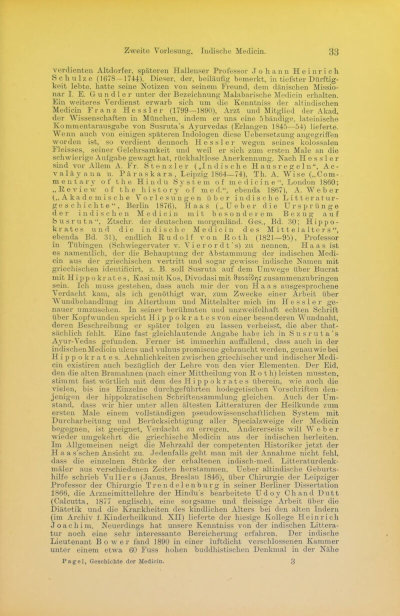 verdienten Altdorfer, späteren Hallenser Professor Johann Heinrich Schulze (1(578-1744). Dieser, der, beiläufig bemerkt, in tiefster Dürftig- keit lebte, hatte seine Notizen von seinem Freund, dem dänischen Missio- nar I. E. G und ler unter der Bezeichnung Malabarische Medicin erhalten. Ein weiteres Verdienst erwarb sich um die Keuntniss der altindischen Medicin Franz Hessler (1799—1890), Arzt und Mitglied der Akad, der Wissenschaften in München, indem er uns eine 5bändige, lateinische Kommentarausgabe von Susruta*s Ayurvedas (Erlangen 1845—54) lieferte. Wenn auch von einigen späteren Indologen diese Uebersetzung angegriffen worden ist, so verdient dennoch Hessler wegen seines kolossalen Fleisses, seiner Gelehrsamkeit und weil er sich zum ersten Male an die schwierige Aufgabe gewagt hat, rückhaltlose Anerkennung. Nach H e s s 1 e r sind vor Allem A. Fr. Stenzler („Indische Haus regeln, Ac- valäyaua u. Päraskara, Leipzig 1864—74), Th. A. Wise („Com- m e n t a r v o f t h e Hindu System o f m e d i c i n e , London 1860; „Review of the history of med., ebenda 1867), A.Weber (,,Akademische Vorlesungen über indische Litter a tu r- g e s c h i c h t e  , Berlin 1876), Haas („Ueber die Ursprünge d e r indischen Medicin mit besonderem Bezug auf Susruta, Ztschr. der deutschen morgenländ. Ges., Bd. 30; Hippo- krates und die indische Medicin des Mittelalters, ebenda Bd. 31), endlich Rudolf von Roth (1821—95), Professor in Tübingen (Schwiegervater v. Vi er or dt's) zu nennen. Haas ist es namentlich, der die Behauptung der Abstammung der indischen Medi- cin aus der griechischen vertritt und sogar gewisse indische Namen mit griechischen identificirt, z. B. soll Susruta auf dem Umwege über Bucrat mit Hippokrates, Kasi mit Kos, Divodasimit ftsostoiq? zusammenzubringen sein. Ich muss gestehen, dass auch mir der von Haas ausgesprochene Verdacht kam, als ich genöthigt war, zum Zwecke einer Arbeit über Wundbehandlung im Alterthum und Mittelalter mich im Hessler ge- nauer umzusehen. In seiner berühmten und unzweifelhaft echten Schrift über Kopfwunden spricht Hippokrates von einer besonderen Wundnaht, deren Beschreibung er später folgen zu lassen verheisst, die aber that- sächlich fehlt. Eine fast gleichlautende Angabe habe ich in Susruta's Ayur-Vedas gefunden. Ferner ist immerhin auffallend, dass auch in der indischenMedicin ulcus und vulnus promiscue gebraucht werden, genau wie bei Hippokrates. Aehnlichkeiten zwischen griechischer und indischer Medi- cin existiren auch bezüglich der Lehre von den vier Elementen. Der Eid, den die alten Bramahnen (nach einer Mittheilung von Roth) leisten mussten, stimmt fast wörtlich mit dem des Hippokrates überein, wie auch die vielen, bis ins Einzelne durchgeführten hodegetischen Vorschriften den- jenigen der hippokratischen Schriftcnsämmlung gleichen. Auch der Um- stand, dass wir hier unter allen ältesten Literaturen der Heilkunde zum ersten Male einem vollständigen pseudowissenschaftlichen System mit Durcharbeitung und Berücksichtigung aller Specialzweige der Medicin begegnen, ist geeignet, Verdacht zu erregen. Andererseits will Weber wieder umgekehrt die griechische Medicin aus der indischen herleiten. Im Allgemeinen neigt die Mehrzahl der competenten Historiker jetzt der H a a s'sehen Ansicht zu. .Jedenfalls geht man mit der Annahme nicht Eehl, dass die einzelnen Stücke der erhaltenen indisch-med. Literaturdenk- mäler aus verschiedenen Zeiten herstammen. Ueber altindische Geburts- hilfe schrieb Vullers (Janus, Breslau 1846), über Chirurgie der Leipziger Professor der Chirurgie Trendelenburg in seiner Berliner Dissertation 1866, die Arzneimittellehre der Hindus bearbeitete Udoy Chand Dutt (Calcutta, 1877 englisch), eine sorgsame und fieissige Arbeit über die Diätetik und die Krankheiten des kindlichen Alters bei den alten Indern (im Archiv f. Kinderheilkund. XII) lieferte der hiesige Kollege Heinrich Joachim. Neuerdings hat unsere Kenntniss von der indischen Littera- tur noch eine sehr interessante Bereicherung erfahren. Der indische Lieutenant Bower fand 1890 in einer luftdicht verschlossenen Kammer unter einem etwa 60 Fuss hohen buddhistischen Denkmal in der Nähe Pagel, Geschichte der Medicin. 3