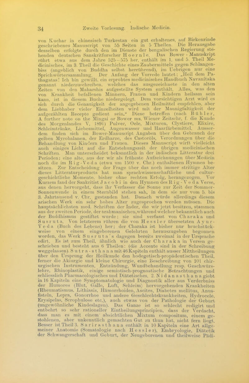 von Kuchar in chinesisch Turkestan ein gut erhaltenes, auf Birkenrinde geschriebenes Manuseript von 55 Seiten in 5 Theilen. Die Herausgabe desselben erfolgte durch den im Dienste der bengalischen Eegierung ste- henden deutschen Sanskritforscher Hoernle. Das Bower - Manuskript rührt etwa aus dem Jahre 525-575 her. enthält im 1. und 5. Theil Me- dicinisches, im 3. Theil die Geschichte eines Zaubermittels gegen Schlangen- biss (angeblich von Buddha selbst herrührend), im Uebrigen nur eine Spriehwörtersammlung. Der Anfang der Vorrede lautet: „Heil dem Pa- thagutas! Ich bin gew illt, ein erprobtes medicinisches Handbuch Navanitaka genannt niederzuschreiben, welches das ausgezeichnete in den alten Zeiten von den Maliarshis aufgestellte System enthält, Alles, was den von Krankheit befallenen Männern, Frauen und Kindern heilsam sein kann, ist in diesem Buche niedergelegt. Dem vorsichtigen Arzt wird es sich durch die Genauigkeit der angegebenen Heilmittel empfehlen, aber dem Liebhaber viele)- Einzelheiten wird mit der Mannigfaltigkeit der aufgezählten Recepte gedient sein. Diese betreffen (nach Bühler, A Further note ob the Mingai or Bower ms. Wiener Zeitschr, f. die Kunde des Morgenlandes V, 1891) Pulver, Oele, Mixturen, Clystiere, Elixire, Schleimtränke, Liebesmittel, Angenwasser und Haarfärbemittel. Ausser- dem finden sich im Bower-Manus&ript Angaben über den Gebrauch der gelben Myrobalanen. der Erdharze, des Castorüls. Verordnungen über die Behandlung von Kindern und Frauen. Dieses Manuseript wirft vielleicht auch einiges Licht auf die Entstehungszeit der übrigen medicinUchen Schriften. Man unterscheidet bekanntlich in der indischen Litteratur drei Perioden: eine alte, aus der wir als früheste Aufzeichnungen über Medicin noch die im Rig-Veda (etwa um 1500 v. Chr.) enthaltenen Hymnen be- sitzen. Zur Entscheidung der Frage über das noch immer strittige Alter dieses Litteraturproducts hat man sprachwissenschaftliche und cultur- geschichtliche Momente, bisher ohne rechten Erfolg, herangezogen. Vor Kurzem fand der Sankritist J a c o b i in den Hymnen des R i g - V e d a Verse, aus denen hervorgeht, dass ihr Verfasser die Sonne zur Zeit der Sommer- Sonnenwende in einem Sternbild stehen sah, in dem sie nur vom 5. bis 3. Jahrtausend v. Chr. gestanden hat. Danach würde allerdings diesem arischen Werk ein sehr hohes Alter zugesprochen werden müssen. Die hauptsächlichsten med. Schriften der Inder, die wir jetzt besitzen, stammen aus der zweiten Periode, der brahmanischen.während welcher bekanntlich auch der Buddhismus gestiftet wurde; sie sind verfasst von Charaka und Susruta. Von letzterem rühren die von Hessler übersetzten Ayur- veda (Buch des Lebens) her; der Charaka ist bisher nur bruchstück- weise von einem eingeborenen Gelehrten herauszugeben begonnen worden, das Werk S u s r u t a ' s dagegen bereits zweimal in der Ursprache edirt. Es ist zum Theil, ähnlich wie auch der Charaka in Versen ge- schrieben und besteht aus b' Theilen: (die Accente sind in der Schreibung weggelassen). Sutra-8tha n a mit 46 Kapiteln enthält ausser Mittheilungen über den Ursprung der Heilkunde den hodegetisch-propädeutischen Theil, ferner die Akiurgie und kleine Chirurgie, eine Beschreibung von 101 chir- urgischen Instrumenten, Entzündung, Wundbehandlung resp. Geschwürs- lehre, Rhinoplastik, einige semiotisch-prognostische Betrachtungen und schliesslich Pharmakologisches und Diätetisches. 2. Nidanasthana giebt in 16 Kapiteln eine Sjmiptomatologie und Diagnostik aller aus Verderbniss der Humores (Blut, Galle, Luft, Schleim) hervorgehenden Krankheiten (Rheumatismus, Lithiasis, Hämorrhoiden, Ascites, Diabetes mellitus, Anus- fisteln, Lepra, Gonorrhoe und andere Geschlechtskrankheiten, Hydrocele, Erysipelas, Scrophulose etc.), auch etwas von der Pathologie der Geburt (ungewöhnliche Kindeslagen). Das Ganze ist so schlecht redigirt und entbehrt so sehr rationeller Eintheilungsprincipien, dass der Verdacht, dass man es mit einem absichtlichen Mixtum compositum, einem ge- stohlenen, aber unkenntlich gemachten Gut zu thun hat, nicht fern liegt. Besser ist Theil 3. Sarirast h a n a enthält in 10 Kapiteln eine Art allge- meiner Anatomie (Somatologie nach Hessler), Embryologie, Diätetik der Schwangerschaft und Geburt, der Neugeborenen und theilweise Pädi-
