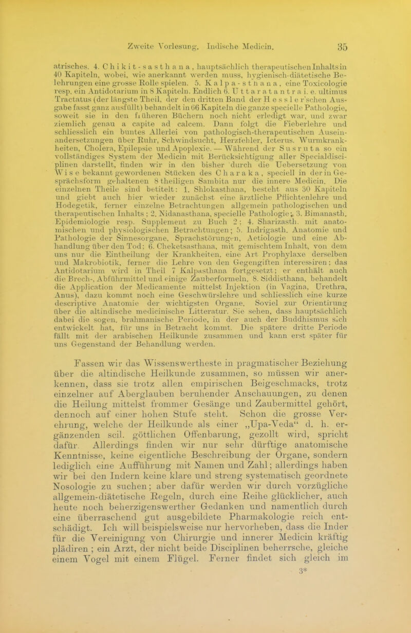 atrisches. 4. Ohikit-sasthana, hauptsächlich therapeutischen Inhalts in 40 Kapiteln, vvohei. wie anerkannt werden nniss, hygienisch-diätetische Be- lehrungen eint1 grosse Rolle spielen. 5. K a 1 p a - s t n a n a , eine Toxicologie resp. ein Antidotariuiu in 8 Kapiteln. Endlich 6. U 11 a r a t a n t r a i. e. ultimus Traetatus (der längste Theil. der den dritten Band der H e s s 1 e rschen Aus- gabe fasstganz ausfüllt) behandelt in 06 Kapiteln die ganze specielle Pathologie, soweit sie in den früheren Büchern noch nicht erledigt war, und zwar ziemlich genau a capite ad calcem. Dann folgt die Fieberlehre und schliesslich ein buntes Allerlei von pathologisch-therapeutischen Ausein- andersetzungen über Ruhr, Schwindsucht. Herzfehler, Icterus. Wunnkrank- heiten, Cholera, Epilepsie und Apoplexie. — Während der Susruta so ein vollständiges System der Medicin mit Berücksichtigung aller Specialdisci- plinen darstellt, linden wir in den bisher durch die Uebersetzung von Wi s e bekannt gewordenen Stücken des Charaka, speciell in der in Ge- sprächsform gehaltenen 8theiligen Sambita nur die innere Medicin. Die einzelnen Theile sind betitelt: 1. Shlokasthana, besteht aus 30 Kapiteln und giebt auch hier wieder zunächst eine ärztliche Pflichtenlehre und Hodegetik, ferner einzelne Betrachtungen allgemein pathologischen und therapeutischen Inhalts; 2. idanasthana, specielle Pathologie^ 3. Bimanasth. Epidemiologie resp. Supplement zu Buch 2 : 4. Sharizasth. mit anato- mischen und physiologischen Betrachtungen; 5. Indrigasth. Anatomie und Pathologie der Sinnesorgane, Sprachstörungen, Aetiologie und eine Ab- handlung über den Tod: (i. Cheketsasthana, mit gemischtem Inhalt, von dem uns nur die Eintheilung der Krankheiten, eine Art Prophylaxe derselben und Makrobiotik, ferner die Eehre von den Gegengiften interessiren : das Antidotarium wird in Theil 7 Kalpasthana fortgesetzt; er enthält auch die Brech-, Abführmittel und einige Zauberformeln. 8. Siddisthana, behandelt die Application der Medicamente nutteist Injektion (in Vagina, Urethra, Anus), dazu kommt noch eine Geschwürslehre und schliesslich eine kurze descriptive Anatomie der wichtigsten Organe. Soviel zur Orientirung über die altindische medicinische Litteratur. Sie sehen, dass hauptsächlich dabei die sogen, brahmanische Periode, in der auch der Buddhismus sich entwickelt hat, für uns in Betracht kommt. Die spätere dritte Periode fällt mit der arabischen Heilkunde zusammen und kann erst später für uns Gegenstand der Behandlung werden. Fassen wir das Wissenswertheste in pragmatischer Beziehung über die altindische Heilkunde zusammen, so müssen wir aner- kennen, dass sie trotz allen empirischen Beigeschmacks, trotz einzelner auf Aberglauben beruhender Anschauungen, zu denen die Heilung mittelst frommer Gesänge und Zaubermittel gehört, dennoch auf einer hohen Stufe steht. Schon die grosse Ver- ehrung, welche der Heilkunde als einer ,,Upa-Veda d. h. er- gänzenden seil, göttlichen Offenbarung, gezollt wird, spricht dafür. Allerdings finden wir nur sein' dürftige anatomische Kenntnisse, keine eigentliche Beschreibung der Organe, sondern lediglich eine Aufführung mit Namen und Zahl; allerdings haben wir bei den Indern keine klare und streng systematisch geordnete Nosologie zu suchen; aber dafür werden wir durch vorzügliche allgemein-diätetische Regeln, durch eine Reihe glücklicher, auch heute noch belierzigenswerther Gedanken und namentlich durch eine überraschend gut ausgebildete Pharmakologie reich ent- schädigt. Ich will beispielsweise nur hervorheben, dass die Inder für die Vereinigung von Chirurgie und innerer Medicin kräftig plädiren ; ein Arzt, der nicht beide Disciplinen beherrsche, gleiche einem Vogel mit einem Flügel. Ferner findet sich gleich im