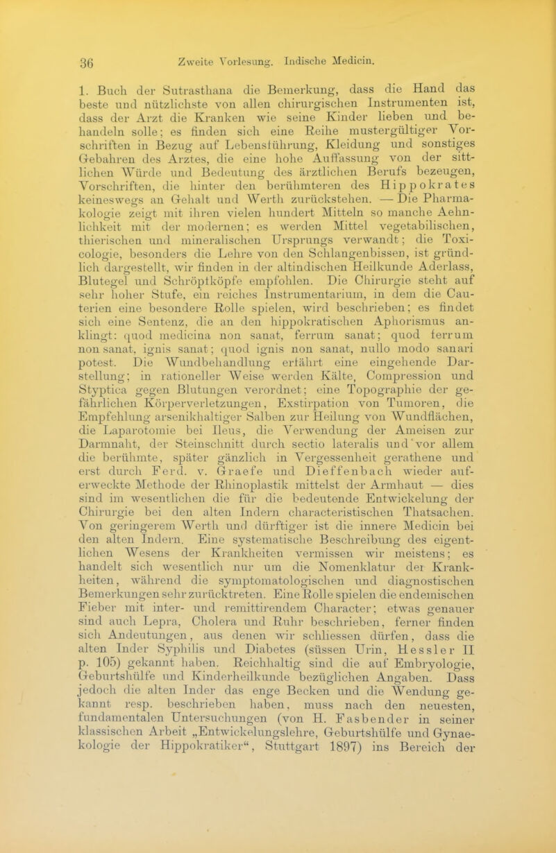 1. Buch der Sutrasthaua die Bemerkung, dass die Hand das beste und nützlichste von allen chirurgischen Instrumenten ist, dass der Arzt die Kranken wie seine Kinder lieben und be- handeln solle; es finden sich eine Reihe mustergültiger Vor- schriften in Bezug auf Lebensführung, Kleidung und sonstiges Gebahren des Arztes, die eine hohe Auffassung von der sitt- lichen Würde und Bedeutung des ärztlichen Berufs bezeugen, Vorschriften, die liiuter den berühmteren des Hippokrates keineswegs an Gehalt und Werth zurückstehen. — Die Pharma- kologie zeigt mit ihren vielen hundert Mitteln so manche Aehn- lichkeit mit der modernen; es werden Mittel vegetabilischen, thierischen und mineralischen Ursprungs verwandt; die Toxi- cologie, besonders die Lehre von den Schlangenbissen, ist gründ- lich dargestellt, wir finden in der altindischen Heilkunde Aderlass, Blutegel und Schröptköpfe empfohlen. Die Chirurgie steht auf sehr hoher Stufe, ein reiches Instrumentarium, in dem die Cau- terien eine besondere Rolle spielen, wird beschrieben; es findet sich eine Sentenz, die an den hippokratischen Aphorismus an- klingt: quod medicina non sanat, ferrurn sanat; quod ferrum non sanat, ignis sanat; quod ignis non sanat, nullo modo sanari potest. Die Wundbehandlung erfährt eine eingehende Dar- stellung: in rationeller Weise werden Kälte, Compression und Stj'ptica gegen Blutungen verordnet; eine Topographie der ge- fährlichen Körperverletzungen, Exstirpation von Tumoren, die Empfehlung arsenikhaltiger Salben zur Heilung von Wundflächen, die Laparotomie bei Ileus, die Verwendung der Ameisen zur Darmnaht, der Steinschnitt durch Sectio lateralis undvor allem die berühmte, später gänzlich in Vergessenheit gerathene und erst durch Ferd. v. Graefe und Dieffenbach wieder auf- erweckte Methode der Rhinoplastik mittelst der Armhaut — dies sind im wesentlichen die für die bedeutende Entwicklung der Chirurgie bei den alten Indern characteristischeu Thatsachen. Von geringerem Werth und dürftiger ist die innere Medicin bei den alten Indern. Eine systematische Beschreibung des eigent- lichen Wesens der Krankheiten vermissen wir meistens; es handelt sich wesentlich nur um die Nomenklatur der Krank- heiten, während die syniptomatologischen und diagnostischen Bemerkungen sehr zurücktreten. Eine Rolle spielen die endemischen Fieber mit inter- und remittirendem Character; etwas genauer sind auch Lepra, Cholera und Ruhr beschrieben, ferner finden sich Andeutungen, aus denen wir schliessen dürfen, dass die alten Inder Syphilis und Diabetes (süssen Urin, Hessler II p. 105) gekannt haben. Reichhaltig sind die auf Embryologie, Geburtshülfe und Kinderheilkunde bezüglichen Angaben. Dass jedoch die alten Inder das enge Becken und die Wendung ge- kannt resp. beschrieben haben, muss nach den neuesten, fundamentalen Untersuchungen (von H. Fasbender in seiner klassischen Arbeit „Entwickelungslehre, Geburtshülfe und Gynae- kologie der Hippokratiker, Stuttgart 1897) ins Bereich der