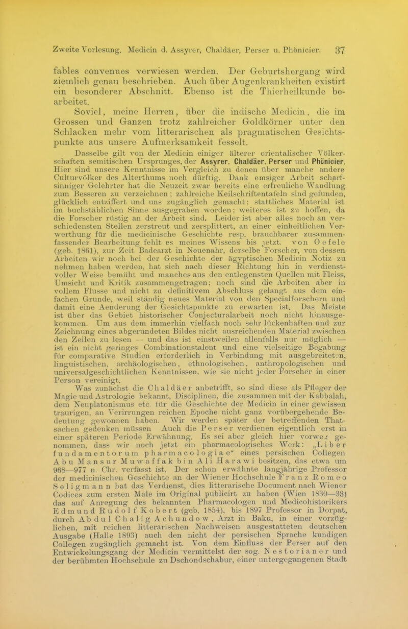 fables convenues verwiesen werden. Der Geburtshergang wird ziemlich genau beschrieben. Auch über Augenkrankheiten existirt ein besonderer Abschnitt. Ebenso ist die Thierheilkunde be- arbeitet. Soviel, meine Herren, über die indische Medicin, die im Grossen und Ganzen trotz zahlreicher Goldkörner unter den Schlacken mehr vom litterarischen als pragmatischen Gesichts- punkte aus unsere Aufmerksamkeit fesselt. Dasselbe gilt von der Medicin einiger älterer orientalischer Völker- schaften semitischen Ursprunges, der Assyrer. Chaldäer, Perser und Phönicier. Hier sind unsere Kenntnisse im Vergleich zu denen über manche andere Culturvölker des Alterthums noch dürftig. Dank emsiger Arbeit scharf- sinniger Gelehrter hat die Neuzeit zwar bereits eine erfreuliche Wandlung zum Besseren zu verzeichnen : zahlreiche Keilschriftentafeln sind gefunden, glücklich entziffert und uns zugänglich gemacht; stattliches Material ist im buchstäblichen Sinne ausgegraben worden: weiteres ist zu hoffen, da die Forscher rüstig an der Arbeit sind. Leider ist aber alles noch an ver- schiedensten Stellen zerstreut und zersplittert, an einer einheitlichen Ver- werthung für die medicinische Geschichte resp. brauchbarer zusammen- fassender Bearbeitung fehlt es meines Wissens bis jetzt. von Oefele (geb. 1861), zur Zeit Badearzt in Neuenahr, derselbe Forscher, von dessen Arbeiten wir noch bei der Geschichte der ägyptischen Medicin Notiz zu nehmen haben werden, hat sich nach dieser Richtung hin in verdienst- voller Weise bemüht und manches aus den entlegensten Quellen mit Fleiss, Umsicht und Kritik zusammengetragen; noch sind die Arbeiten aber in vollem Flusse und nicht zu definitivem Abschluss gelangt aus dem ein- fachen Grunde, weil ständig neues Material von den Specialforschern und damit eine Aenderung der Gesichtspunkte zu erwarten ist. Das Meiste ist über das Gebiet historischer Conjecturalarbeit noch nicht hinausge- kommen. Um aus dem immerhin vielfach noch sehr lückenhaften und zur Zeichnung eines abgerundeten Bildes nicht ausreichenden Material zwischen den Zeilen zu lesen — und das ist einstweilen allenfalls nur möglich — ist ein nicht geringes Combinationstalent und eine vielseitige Begabung für comparative Studien erforderlich in Verbindung mit ausgebreiteten, linguistischen, archäologischen, ethnologischen, anthropologischen und universalgeschichtlichen Kenntnissen, wie sie nicht jeder Forscher in einer Person vereinigt. Was zunächst die Chaldäer anbetrifft, so sind diese als Pfleger der Magie und Astrologie bekannt, Disciplinen, die zusammen mit der Kabbalah, dem Neuplatonismus etc. für die Geschichte der Medicin in einer gewissen traurigen, an Verirrungen reichen Fpoche nicht ganz vorübergehende Be- deutung gewonnen haben. Wir werden später der betreffenden That- sachen gedenken müssen Auch die Perser verdienen eigentlich erst in einer späteren Periode Erwähnung. Es sei aber gleich hier vorweg ge- nommen, dass wir noch jetzt ein pharmacologisches Werk: „L i b e r fundamentoru m p h a r m a c o 1 o g i a e eines persischen Collegen Abu M ans ur M u w af f a k bin Ali Harawi besitzen, das etwa um 968—977 n. Chr. verf'asst ist. Der schon erwähnte langjährige Professor der medicinischen Geschichte an der Wiener HochschuleTr anz Romeo S e 1 i g m a n n hat das Verdienst, dies litterarische Document nach WTiener Codices zum ersten Male im Original publicirt zu haben (Wien 1830—33) das auf Anregung des bekannten Pharmacologen und Medicohistorikers Edmund Rudolf Kobert (geb. 1854), bis 1897 Professor in Dorpat, durch Abdul C h a 1 i g Achundow, Arzt in Baku, in einer vorzüg- lichen, mit reichen litterarischen Nachweisen ausgestatteten deutschen Ausgabe (Halle 1893) auch den nicht der persischen Sprache kundigen Collegen zugänglich gemacht ist. Von dem Ein flu ss der Perser auf den Entwickelungsgang der Medicin vermittelst der sog. Nestorianer und der berühmten Hochschule zu Dschondschabur, einer untergegangenen Stadt
