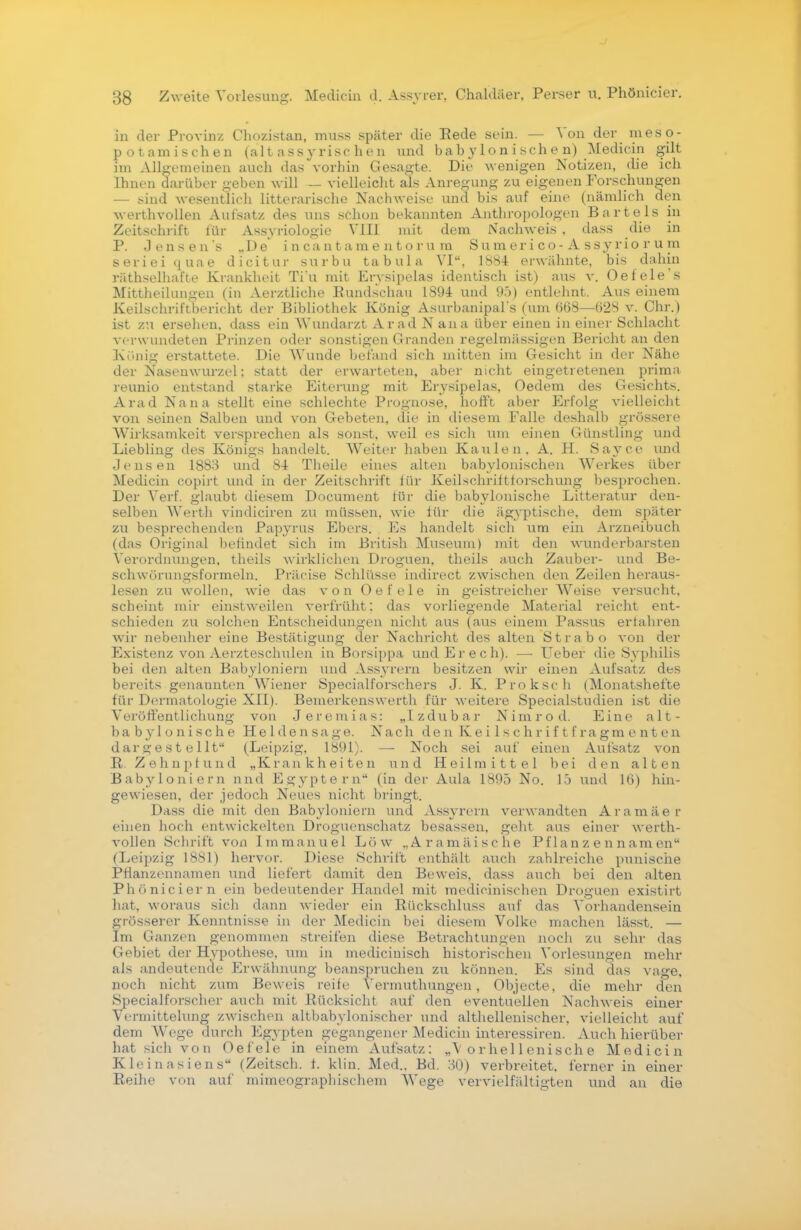 in der Provinz Chozistan, muss später die Rede sein. — Von der meso- potamischen (alt a ssy risc he n und babylonischen) Mediein gilt im Allgemeinen auch das vorhin Gesagte. Die wenigen Notizen, die ich Ihnen darüber geben will — vielleicht als Anregung zu eigenen Forschungen — sind wesentlich litterarische Nachweise und bis auf eine (nämlich den werthvollen Aufsatz des uns schon bekannten Anthropologen Bartels in Zeitschrift für Assyriologie Vill mit dem Nachweis . dass die in P. Jensens „De incantame ntoru m Sumerico-Assyriorum seriei quae dicitur surbu tabula VI, 1884 erwähnte, bis dahin räthselhafte Krankheit Ti'u mit Ervsipelas identisch ist) aus v. Oe feie's Mittheilungen (in Aerztliche Rundschau 1894 und 95) entlehnt. Aus einem Keilschriftbericht der Bibliothek König Asurbanipal's (um 668—628 v. Chr.) ist zu ersehen, dass ein Wundarzt Ar ad N ana über einen in einer Schlacht verwundeten Prinzen oder sonstigen Granden regelmässigen Bericht an den Köllig erstattete. Die Wunde befand sich mitten im Gesicht in der Nähe der Nasenwurzel; statt der erwarteten, aber nicht eingetretenen prima reunio entstand starke Eiterung mit Erysipelas, Oedem des Gesichts. Arad Nana stellt eine schlechte Prognose, hofft aber Erfolg vielleicht von seinen Salben und von Gebeten, die in diesem Falle deshalb grössere Wirksamkeit versprechen als sonst, weil es sich um einen Günstling und Liebling des Königs handelt. Weiter haben Kaulen. A. H. Sayce und Jensen 1883 und 84 Theile eines alten babylonischen Werkes über Mediein copirt und in der Zeitschrift lür Keilschriftforschung besprochen. Der Verf. glaubt diesem Document für die babylonische Litteratur den- selben Werth vincliciren zu müssen, wie für die ägyptische, dem später zu besprechenden Papyrus Ebers. Es handelt sich um ein Arzneibuch (das Original befindet sich im British Museum) mit den wunderbarsten Verordnungen, theils wirklichen Droguen, theils auch Zauber- und Be- schwörungsformeln. Präcise Schlüsse indirect zwischen den Zeilen heraus- lesen zu wollen, wie das von Oe feie in geistreicher Weise versucht, scheint mir einstweilen verfrüht: das vorliegende Material reicht ent- schieden zu solchen Entscheidungen nicht aus (aus einem Passus erfahren wir nebenher eine Bestätigung der Nachricht des alten Strabo von der Existenz von Aerzteschulen in ßorsippa und Erech). —• Ueber die Syphilis bei den alten Babyloniern und Assyrern besitzen wir einen Aufsatz des bereits genannten Wiener Specialforschers J. K. Proksch (Monatshefte für Dermatologie XII). Bemerkenswerth für weitere Specialstudien ist die Veröffentlichung von Jeremias: „Izdubar Nimrod. Eine alt- babylonische Heldensage. Nach den Keilschriftfragmenten dargestellt (Leipzig, 1891). — Noch sei auf einen Aufsatz von R. Zehnpfund „Krankheiten und Heilmittel bei den alten Babyloniern und Egyptern (in der Aula 1895 No. lö und 16) hin- gewiesen, der jedoch Neues nicht bringt. Dass die mit den Babyloniern und Assyrern verwandten Aramäer einen hoch entwickelten Droguenschatz besassen, geht aus einer werth- vollen Schrift von Immanuel Low „Aramäische Pflanzennamen (Leipzig 1881) hervor. Diese Schrift enthält auch zahlreiche punische Pflanzennamen und liefert damit den Beweis, das.s auch bei den alten Phöniciern ein bedeutender Handel mit medicinischen Droguen existirt hat, woraus sich dann wieder ein Rückschluss auf das Vorhandensein grösserer Kenntnisse in der Mediein bei diesem Volke machen lässt. — Im Ganzen genommen streifen diese Betrachtungen noch zu sehr das Gebiet der Hypothese, um in medicinisch historischen Vorlesungen mehr als andeutende Erwähnung beanspruchen zu können. Es sind das vage, noch nicht zum Beweis reife Vermuthungen, Objecte, die mehr den Specialforscher auch mit Rücksicht auf den eventuellen Nachweis einer Vermittelung zwischen altbabylonischer und althellenischer. vielleicht auf dem Wege durch Egypten gegangener Mediein interessiren. Auch hierüber hat sich von Oefele in einem Aufsatz: „\ o r he 11 eni sch e Mediein Klein asiens (Zeitsch. f. klin. Med.. Bd. 30) verbreitet, ferner in einer Reihe von auf mimeogrnphischem Wege vervielfältigten und an die