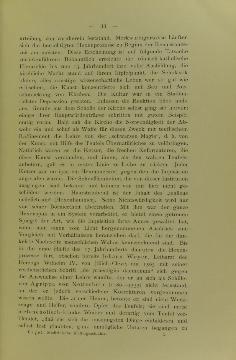 urteilung- von vornherein feststand. Merkwürdigerweise häuften sich die berüchtigten Hexenprozesse zu Beginn der Renaissance- zeit am meisten. Diese Erscheinung ist auf folgende Tatsache zurückzuführen: Bekanntlich erreichte die römisch-katholische Hierarchie bis zum 13. Jahrhundert ihre volle Ausbildung, die kirchliche Macht stand auf ihrem Gipfelpunkt, die Scholastik blühte, alles sonstige wissenschaftliche Leben war so gut wie erloschen, die Kunst konzentrierte sich auf Bau und Aus- schmückung von Kirchen. Die Kultur war in ein Stadium tiefster Depression geraton. Indessen die Reaktion blieb nicht aus. Gerade aus dem Schöße der Kirche selbst ging sie hervor; einige ihrer Hauptwürdenträger schritten mit gutem Beispiel mutig- voran. Bald sah die Kirche die Notwendigkeit der Ab- wehr ein und schuf als Waffe für diesen Zweck mit teuflischem Raffinement die Lehre von der „schwarzen Magie, d. h. von der Kunst, mit Hilfe des Teufels Ubernatürliches zu vollbringen. Natürlich waren es die Ketzer, die frechen Reformatoren, die diese Kunst verstanden, und ihnen, als den wahren Teufels- anbetern, galt es in erster Linie zu Leibe zu rücken. Jeder Ketzer war eo ipso ein Hexenmeister, gegen den die Inquisition ang-erufen wurde. Die Scheußlichkeiten, die von dieser Institution ausgingen, sind bekannt und können von mir hier nicht ge- schildert werden. Haarsträubend ist der Inhalt des „malleus malefict)runi (Hexenhammer). Seine Nichtswürdigkeit wird nur von seiner Borniertheit übertroffen. Mit ihm war der ganze Hexenspuk in ein System verarbeitet, er bietet einen getreuen Spiegel der Art, wie die Inquisition ihres Amtes gewaltet hat, wenn man einen vom Licht hergenommenen Ausdruck zum Vergleich mit Verhältnissen heranzieiien darf, die für die dun- kelste Nachtseite menschlichen Wahns kennzeichnend sind. Bis in die erste Hälfte des 17. Jahrhunderts dauerten die Hexen- prozesse fort, obschon bereits Johann Weyer, Leibarzt des Herzogs Wilhelm IV. von Jülich-Cleve, um 15Ö3 mit seiner verdienstlichen Schrift „de praestigiis daemonum sich gegen die Auswüchse einer Lehre wandte, der er an sich als Schüler von Agrippa von Nettesheim (1480—1535) nicht fernstand, an der er jedoch verschiedene Korrekturen vorgenommen wissen wollte. Die armen Hexen, betonte er, sind nicht Werk- zeuge und Helfer, sondern Opfer des Teufels; sie sind meist melancholisch-kranke Weiber und derartig- vom Teufel ver- blendet, „daß sie sich die unsinnigsten Dinge einbildeten und selbst fest glaubten, ganz unmögliche Untaten begangen zu P a g e 1, Mediziaische Kulturgeschichte. 3