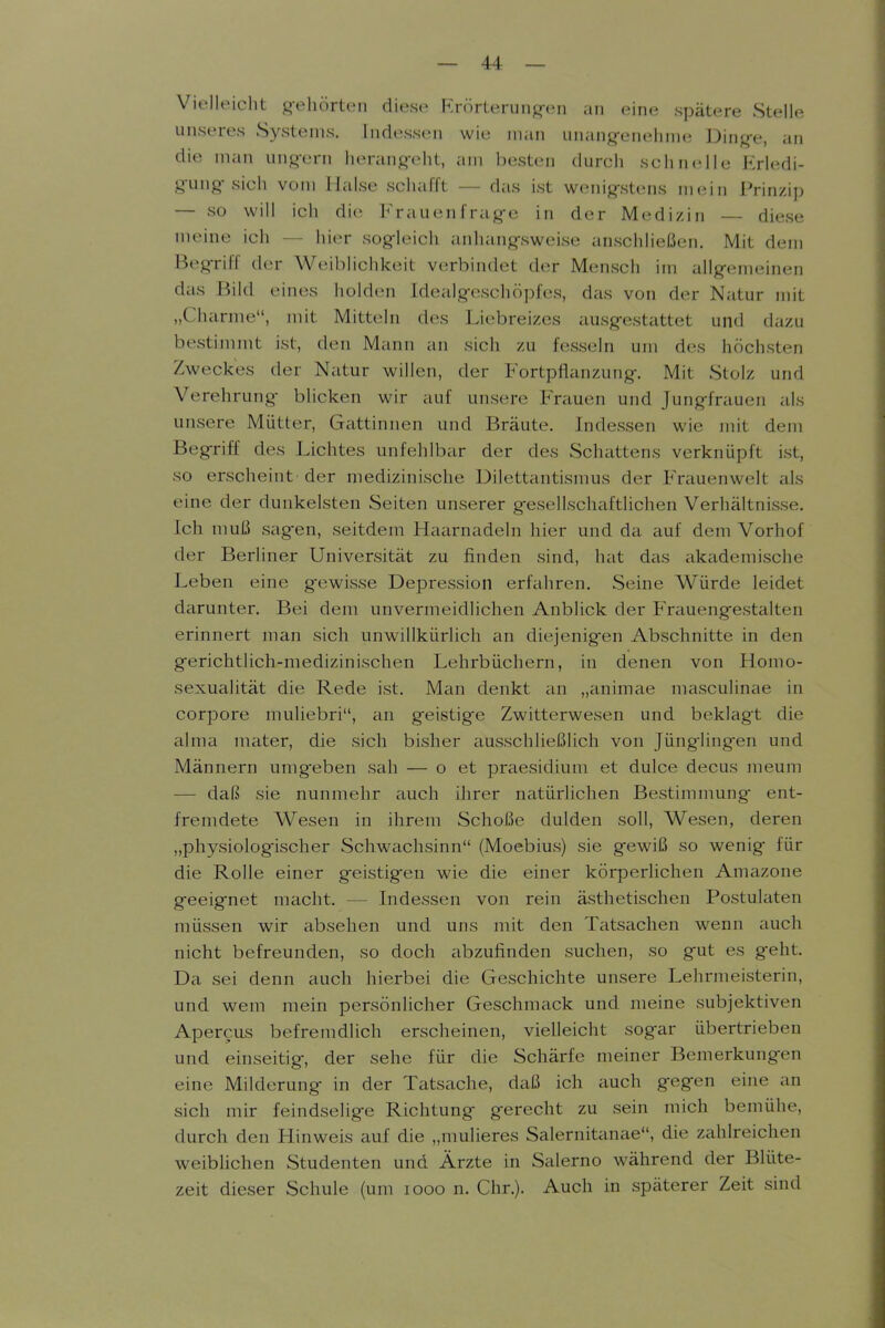 Vielleicht gehörten diese Frörteruiiß-eii an eine spätere Stelle unseres Systems. Indessen wie man unang-enehme Ding-e, an die man ung-ern herang-eht, am besten durch schnelle Erledi- g-ung-sich vom Halse schafft — das ist wenig-stens mein Prinzip — so will ich die h'rauc^n f rag-e in der M(idi/,in — diese meine ich — hier sogieich anhang-sweise imschließen. Mit dem BegTiff d(u- Weiblichkeit verbindet der Mensch im allg-emeinen das Bild eines holden Idealgeschöpfes, das von der Natur mit „Charme, mit Mitteln des Liebreizes ausgestattet und dazu bestimmt ist, den Mann an sich zu fesseln um des höchsten Zweckes der Natur willen, der Fortpflanzung. Mit Stolz und Verehrung bhcken wir auf unsere Frauen und Jungfrauen als unsere Mütter, Gattinnen und Bräute. Indessen wie mit dem Begriff des Lichtes unfehlbar der des Schattens verknüpft ist, so erscheint der medizinische Dilettantismus der Frauenwelt als eine der dunkelsten Seiten unserer gesellschaftlichen Verhältnisse. Ich muß sag-en, seitdem Haarnadeln hier und da auf dem Vorhof der Berliner Universität zu finden sind, hat das akademische Leben eine gewisse Depression erfahren. Seine Würde leidet darunter. Bei dem unvermeidlichen Anblick der Frauengestalten erinnert man sicli unwillkürlich an diejenig-en Abschnitte in den gericlitlich-medizinischen Lehrbüchern, in denen von Homo- sexualität die Rede ist. Man denkt an „imimae masculinae in corpore muliebri, an geistig-e Zwitterwesen und beklagt die alma mater, die sich bisher ausschließlich von Jünglingen und Männern umg^eben sali — o et praesidium et dulce decus meum — daß sie nunmehr auch ihrer natürlichen Bestimnmng ent- fremdete Wesen in ihrem Schöße dulden soll, Wesen, deren „physiologischer Schwachsinn (Moebius) sie gewiß so wenig für die Rolle einer geistig^en wie die einer körperhchen Amazone geeignet macht. — Indessen von rein ästhetischen Postulaten müssen wir absehen und uns mit den Tatsachen wenn auch nicht befreunden, so doch abzufinden suchen, so g'ut es geht. Da sei denn auch hierbei die Geschichte unsere Lehrmeisterin, und wem mein persönlicher Geschmack und meine subjektiven Apercus befremdlich erscheinen, vielleicht sogar übertrieben und einseitig, der sehe für die Schärfe meiner Bemerkungen eine Milderung in der Tatsache, daß ich auch gegen eine an sich mir feindselige Richtung gerecht zu sein mich bemühe, durch den Hinweis auf die „mulieres Salernitanae, die zahlreichen weiblichen Studenten und Ärzte in Salerno während der Blüte- zeit dieser Schule (um looo n. Chr.). Auch in späterer Zeit sind