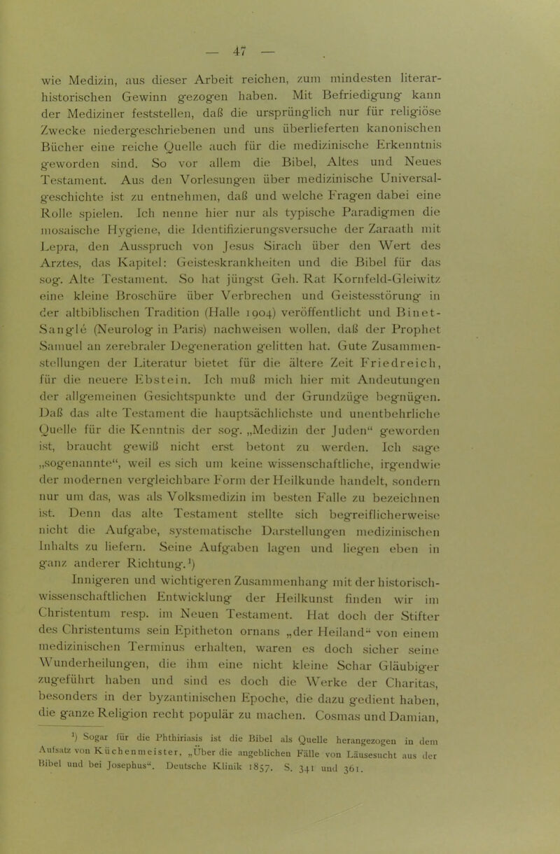 wie Medizin, aus dieser Arbeit reichen, zum mindesten literar- historischen Gewinn gezogen haben. Mit Befriedigung kann der Mediziner feststellen, daß die ursprünglich nur für religiöse Zwecke niedergeschriebenen und uns überlieferten kanonischen Bücher eine reiche Ouelle auch für die medizinische Erkenntnis geworden sind. So vor allem die Bibel, Altes und Neues Testament. Aus den Vorlesungen über medizinische Universal- geschichte ist zu entnehmen, daß und welche Fragen dabei eine Rolle spielen, ich nenne hier nur als typische Paradigmen die mosaische Hygiene, die Jdentifizierungsversuche der Zaraath mit Lepra, den Ausspruch von Jesus Sinich über den Wert des Arztes, das Kapitel: Geisteskrankheiten und die Bibel für das sog. Alte Testament. So hat jüngst Geh. Rat Kornfeld-Gleiwitz eine kleine Broschüre über Verbrechen und Geistesstörung in der altbiblischen Tradition (Halle 1904) veröffentlicht und Binet- Sangle (Neurolog in Paris) Ucichweisen wollen, daß der Prophet Sanmel an zerebraler Deg-eneration g'elitten hat. Gute Zusammen- stellungen der Literatur bietet für die ältere Zeit Friedreich, für die neuere Ebstein. Ich muß mich hier mit Andeutung-en der allgemeinen Gesichtspunkte und der Grundzüg'e begnügten. Daß das alte Testament die hauptsächlichste und unentbehrliche Quelle für die Kenntnis der sog, „Medizin der Juden g-eworden ist, braucht g-ewiß nicht erst betont zu werden. Ich sage „sogenannte, weil es sich um keine wissenschaftliche, irgendwie der modernen vergleichbare Form der Heilkunde handelt, sondern nur um das, was als Volksmedizin im besten Falle zu bezeichnen ist. Denn das eilte Testament stellte sich begreiflicherweise nicht die Aufgabe, systematische Darstellungen medizinischen Inhalts zu liefern. Seine Aufgaben lagen und liegen eben in ganz anderer Richtung-.^) Innigeren und wichtigeren Zusammenhang mit der historisch- wissenschaftlichen Entwicklung der Heilkunst finden wir im Christentum resp. im Neuen Testiiment. Hat doch der Stifter des Christentums sein Epitheton ornans „der Heiland-' von einem medizinischen Terminus erhalten, waren es doch sicher seine Wunderheilungen, die ihm eine nicht kleine Schar Gläubiger zugeführt haben und sind es doch die Werke der Charitas, besonders in der byzantinischen Epoche, die dazu gedient haben, die ganze Religion recht populär zu nuichen. Cosmas und Damian, ») Sogar lur die Phthiriasis ist die Bibel als QueUe herangezogeu iu dem .\ufsatz von Küchenmeister, „Über die angeblichen Fälle von Läusesucht aus der Hibel und bei Josephus. Deutsche Klinik 1857. S. 341 und 361.