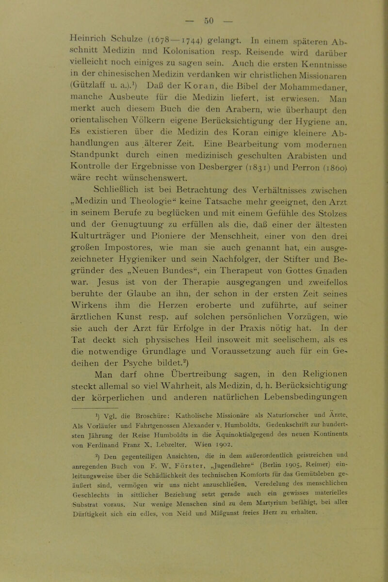 Heinrich Schulze (1678—1744) g-ehmg-t. In einem späteren Ab- schnitt Medizin nnd Kolonisation resp. Reisende wird darüber vielleicht noch einig-es zu sag-en sein. Auch die ersten Kenntnisse in der chinesischen Medizin verdanken wir christlichen Missionaren (Gützlaff u. a.).^) Daß der Koran, die Bibel der Mohammedaner, manche Ausbeute für die Medizin liefert, ist erwiesen. Man merkt auch diesem Buch die den Arabern, wie überhaupt den orientalischen Völkern eigene Berücksichtig-ung- der Hygiene an. Es existieren über die Medizin des Koran einige kleinere Ab- handlungen aus älterer Zeit. Eine Bearbeitung vom modernen Standpunkt durch einen medizinisch geschulten Arabisten und Kontrolle der Ergebnisse von Desberger (1831) und Perron (1860) wäre recht wünschenswert. Schließlich ist bei Betrachtung des Verhältnisses zwischen „Medizin und Theolog-ie keine Tatsache mehr geeignet, den Arzt in seinem Berufe zu beglücken und mit einem Gefühle des Stolzes und der Genugtuung zu erfüllen als die, daß einer der ältesten Kulturträger und Pioniere der Menschheit, einer von den drei großen Impostores, wie man sie auch genannt hat, ein ausge- zeichneter Hygieniker und sein Nachfolger, der Stifter und Be- gründer des „Neuen Bundes, ein Therapeut von Gottes Gnaden war. Jesus ist von der Therapie ausgegangen und zweifellos beruhte der Glaube an ihn, der schon in der ersten Zeit seines Wirkens ihm die Herzen eroberte und zuführte, auf seiner ärztlichen Kunst resp. auf solchen persönlichen Vorzügen, wie sie auch der Arzt für Erfolge in der Praxis nötig hat. In der Tat deckt sich physisches Heil insoweit mit seelischem, als es die notwendige Grundlage und Voraussetzung auch für ein Ge- deihen der Psyche bildet.^) Man darf ohne Übertreibung sagen, in den Religionen steckt allemal so viel Wahrheit, als Medizin, d. h. Berücksichtigung der körperHchen und anderen natürlichen Lebensbedingungen ^) Vgl. die Broschüre: Katholische Missionäre als Naturforscher und Arzte. Als Vorläufer und Fahrtgenossen Alexander v. Humboldts. Gedenkschrift zui- hundert- sten Jährung der Reise Humboldts in die Äquinoktialgegend des neuen Kontinents von Ferdinand Franz X. I.ebzelter. Wien 1902. Den gegenteiligen Ansichten, die in dem außerordentlich geisireichen und anregenden Buch von F. W. Förster, „Jugendlehre (Berlin 1905, Reimer) ein- leitungsweise über die Schädlichkeit des technischen Komforts für das Gemütslebeu ge- äußert sind, vermögen wir uns nicht anzuschUeßen. Veredelung des menschlichen Geschlechts in sittlicher Beziehung setzt gerade auch ein gewisses materielles Substrat voraus. Nur wenige Menschen sind zu dem MartjTrium befähigt, bei aller Dürftigkeit sich ein edles, von Neid und Mißgunst freies Herz zu erhalten.