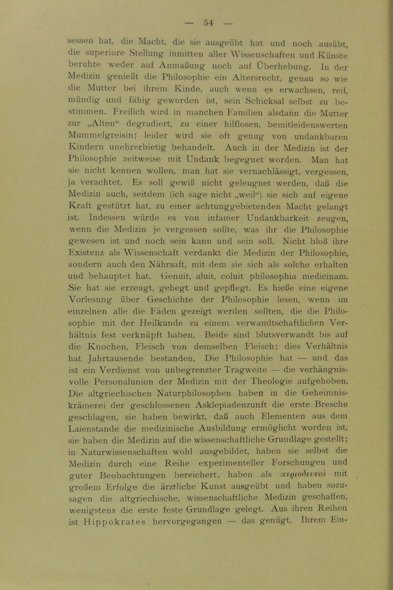 sessen hat, die Macht, die sie ausg-eübt hat und noch ausübt, die superiore Stellung- inmitten aller Wissenschaften und Künste beruhte weder auf Anmaßung- noch aui Überhebung-. In der Medizin genießt die Philosophie ein Altersrecht, g-enau so wie die Mutter bei ihrem Kinde, auch wenn es erwachsen, reif, mündig- und fähig geworden ist, sein Schicksal selbst zu be- stimmen. Freilich wird in manchen Familien alsdann die Mutter zur „Alten degradiert, zu einer hilflosen, bemitleidenswerten Mummelgreisin; leider wird sie oft genug von undankbaren Kindern unehrerbietig behandelt. Auch in der Medizin ist der Philosophie zeitweise mit Undank begegnet worden. Man h^it sie nicht kennen wollen, man hat sie vernachlässigt, vergessen, ja verachtet. Es soll gewiß nicht geleugnet werden, daß die Medizin auch, seitdem (ich sage nicht „weil) sie sich auf eigene Kraft gestützt hat, zu einer achtunggebietenden Macht gelangt ist. Indessen würde es von infamer Undankbarkeit zeugen, wenn die Medizin je vergessen sollte, was ihr die Philosophie gewesen ist und noch sein kann und sein soll. Nicht bloß ihre Existenz als Wissenscliaft verdankt die Medizin der Philosophie, sondern auch den Nährsaft, mit dem sie sich als solche erhalten und behauptet hat. Genuit, aluit, coluit philosophia medicinam. Sie hat sie erzeugt, gehegt und gepfleg-t. Es hieße eine eigene Vorlesung- über Geschichte der Philosophie lesen, wenn im einzelnen alle die Fäden gezeigt werden sollten, die die Philo- sophie mit der Heilkunde zu einem verwandtschaftlichen Ver- hältnis fest verknüpft haben. Beide sind blutsverwandt bis auf die Knochen, Fleisch von demselben Fleisch; dies Verhältnis hat Jahrtausende bestanden. Die Philosopliie hat — und das ist ein Verdienst von unbegrenzter Tragweite — die verhängnis- volle Personalunion der Medizin mit der Theologie aufg-elioben. Die altgriechischen Naturphilosophen haben in die Geheimnis- krämerei der geschlossenen Asklepiadenzunft die erste Bresche geschlagen, sie haben bewirkt, daß auch Elementen aus dem Laienstande die medizinische Ausbildung ermöglicht worden ist, sie haben die Medizin auf die wissenschaftliche Grundlage gestellt; in Naturwissenschaften wohl ausgebildet, haben sie selbst die Medizin durch eine Reihe experimenteller Forschungen und guter Beobachtungen bereichert, haben als Tcegiodevtal mit großem Erfolge die ärztliche Kunst ausgeübt und haben sozu- sagen die altgriechische, wissenschaftliche Medizin geschaffen, wenigstens die erste feste Grundlage gelegt. Aus ihren Reihen ist Hippokrates hervorgegangen — das genügt. Ihrem Ein-