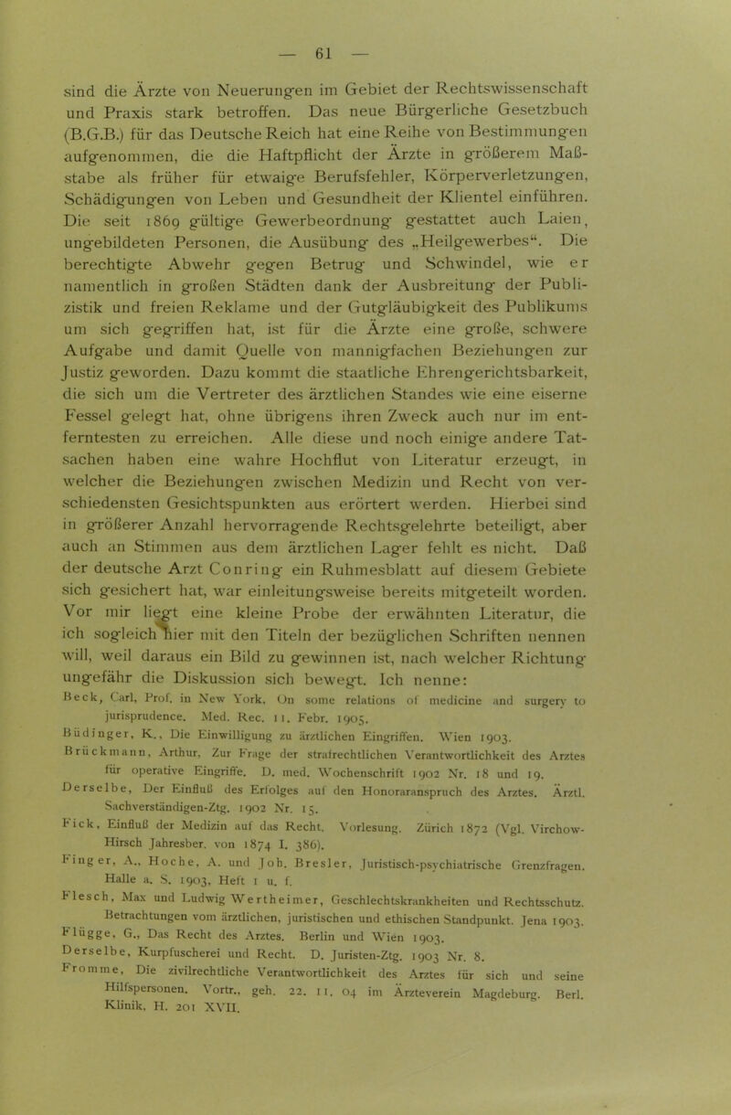 sind die Ärzte von Neuerungen im Gebiet der Rechtswissenschaft und Praxis stark betroffen. Das neue Bürg-erUche Gesetzbuch (B.G.B.) für das Deutsche Reich hat eine Reihe von Bestimniung-en aufg-enommen, die die Haftpflicht der Ärzte in gTÖßerem Maß- stabe als früher für etwaige Berufsfehler, Körperverletzungen, Schädigungen von Leben und Gesundheit der KHentel einführen. Die seit 1869 gültige Gewerbeordnung gestattet auch Laien, ungebildeten Personen, die Ausübung des „Heilgewerbes. Die berechtigte Abwehr g'egen Betrug und Schwindel, wie er namentlich in großen Städten dank der Ausbreitung der Publi- zistik und freien Reklame und der Gutgläubigkeit des Publikums um sich gegriffen hat, ist für die Ärzte eine große, schwere Aufgabe und damit Quelle von mannigfachen Beziehungen zur Justiz geworden. Dazu kommt die staatliche Ehrengerichtsbarkeit, die sich um die Vertreter des ärztlichen Standes wie eine eiserne Fessel gelegt hat, ohne übrigens ihren Zweck auch nur im ent- ferntesten zu erreichen. Alle diese und noch einige andere Tat- sachen haben eine wahre Hochflut von Uteratur erzeugt, in welcher die Beziehungen zwischen Medizin und Recht von ver- schiedensten Gesichtspunkten aus erörtert werden. Hierbei sind in größerer Anzahl hervorragende Rechtsgelehrte beteiligt, aber auch an Stimmen aus dem ärztlichen Lager fehlt es nicht. Daß der deutsche Arzt Conring ein Ruhmesblatt auf diesem Gebiete sich gesichert hat, war einleitungsweise bereits mitgeteilt worden. Vor mir liegt eine kleine Probe der erwähnten Literatur, die ich sogleich nier mit den Titeln der bezüglichen Schriften nennen will, weil daraus ein Bild zu gewinnen ist, nach welcher Richtung- ungefähr die Diskussion sich bewegt. Ich nenne: Heck, Carl, Prof. in New York. Un some relations ol medicine and surgerv to jurisprudence. Med. Ree. 11. P'ebr, 1905. BüdInger, K., Die Einwilligung zu ärztlichen Eingrifteu. Wien 1903. Brück mann, Arthur, Zur Frage der strafrechtlichen Verantwortlichkeit des Arztes für operative Eingrifte. D. med. Wochenschrift 1902 Nr. 18 und 19. Derselbe, Der Einfluß des Erfolges auf den Honoraranspruch des Arztes. Ärztl. Sachverständigen-Ztg. 1902 Nr. 15. Kick, Einfluß der Medizin auf das Recht. Vorlesung. Zürich 1872 (Vgl. Virchow- Hirsch Jahresber. von 1874 I- 386). Finger, A., Hoche, A. und Joh. Bresler, juristisch-psychiatrische Grenzfragen. Halle a. S. 1903, Heft i u. f. Flesch, Max und Ludwig Wertheimer, Geschlechtskrankheiten und Rechtsschutz. Betrachtungen vom ärztlichen, juristischen und ethischen Standpunkt. Jena 1903. Flügge, G., Das Recht des Arztes. Berlin und Wien 1903. Derselbe, Kurpfuscherei und Recht. D. Juristeu-Ztg. 1903 Nr. 8. Fromme, Die zivilrechtliche Verantwortlichkeit des Arztes für sich und seine Hilfspersonen. Vortr., geh. 22. 11. 04 im Ärzteverein Magdeburg. Berl. Klinik, H. 201 XVII.