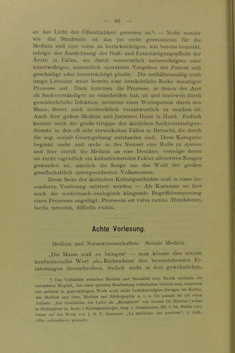 — 6Ü — an das Licht der Öffentlichkeit g-etreten ist.') — Nicht minder wie das Strafrecht ist das jus civile g-ernianicuni für die Medizin und vice versa zu berücksichtig-en, wie bereits bemerkt, infolge der Ausdehnung der Haft- und Entschädigungspflicht der Arzte in Fällen, wo durch vermeintlich unberechtigtes oder kunstwidriges, namentlich operatives Vorgehen der Patient sich geschädigt oder beeinträchtigt glaubt. Die verhältnismäßig noch jung-e Literatur weist bereits eine beträchtliche Reihe derartig-er Prozesse auf. Dazu kommen die Prozesse, in denen der Arzt als Sachverständiger zu entscheiden hat, ob und inwieweit durch geschlechtliche Infektion, meistens einer Weibsperson durch den Mann, dieser auch zivilrechtlich verantwortlich zu machen ist. Auch hier gehen Medizin und Juristerei Hand in Hand. Endlich kommt noch die große Gruppe der ärztlichen Sachverständigen- dienste in den oft sehr verwickelten Fällen in Betracht, die durch die sog. soziale Gesetzgebung- entstanden sind. Diese Kategorie beginnt mehr und mehr in der Neuzeit eine Rolle zu spielen und hier streift die Medizin an eine Domäne, vermöge deren sie recht eigentlich ein kulturfördernder Exakter allerersten Ranges geworden ist, nämlich die Sorge um das Wohl der großen gesellschaftlich untergeordneten Volksmassen. Diese Seite der ärztlichen Kulturgeschichte muß in einer be- sonderen Vorlesung erörtert werden. — Als Kuriosum sei hier noch die medizinisch-zoologisch klingende Begriffsbestimmung- eines Prozesses angefügt: Processus est vulva canina (Hundsfotze),. facilis introitus, difficilis exitus. Achte Vorlesung. Medizin und Naturwissenschaften. Soziale Medizin. „Die Masse muß es bringen — man könnte dies triviale kaufmännische Wort als. Richtschnur den bevorstehenden Er- örterungen überschreiben, freilich nicht in dem gewöhnlichen, 1) Das Verhältnis zwischen Medizin und Sexualität resp. Erotik verdiente ein besonderes Kapitel, das einer späteren Bearbeitung vorbehalten bleiben mag zusammen mit anderen in gegenwärtigem Werk noch nicht berücksichtigten Zweigen der Kultur, wie Medizin und Sitte, Medizin und Bibliographie u. v. a. En passant sei auf einen Aufsatz: ,.Zur Geschichte der Liebe als „Krankheit von Dozent Dr. Hjalmar Crohns in Helsingfors im Arch. f. Kulturgeschichte, hrsg. v. Steinhausen, III, S. 66, Berlin 1905 ferner auf das Werk von J. B. F. Descuret; „La medecine des passions«, 3. Aufl... 1880 aufmerksam gemacht.