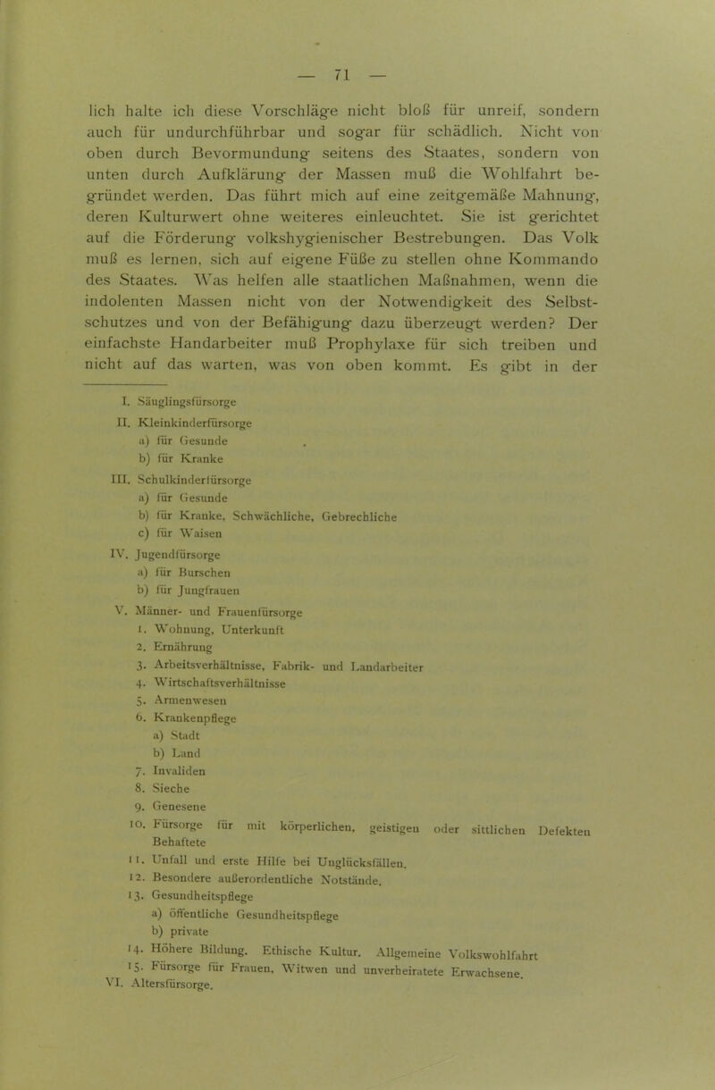 lieh halte ich diese Vorschläg-e nicht bloß für unreif, sondern auch für undurchführbar und sog-ar für schädlich. Nicht von oben durch Bevormundung seitens des Staates, sondern von unten durch Aufklärung- der Massen muß die Wohlfahrt be- g-ründet werden. Das führt mich auf eine zeitg-emäße Mahnung-, deren Kulturwert ohne weiteres einleuchtet. Sie ist g-erichtet auf die Förderung* volkshyg-ienischer Bestrebungfen. Das Volk muß es lernen, sich auf eig-ene Füße zu stellen ohne Kommando des Staates. Was helfen alle staatlichen Maßnahmen, wenn die indolenten Massen nicht von der Notwendig-keit des Selbst- schutzes und von der Befähigung- dazu überzeugt werden? Der einfachste Handarbeiter muß Prophylaxe für sich treiben und nicht auf das warten, was von oben kommt. Es gibt in der I. Säuglingsfürsorge II. Kleinkinflerfürsorge ii) für Gesuude b) für Kranke III. Schulkinderfürsorge a) für Gesunde b) für Kranke, Schwächliche, Gebrechliche c) für Waisen IV. Jugendfürsorge a) für Burscheu b) für Jungfrauen V. Männer- und Frauenfürsorge 1. Wohnung, Unterkunft 2. Ernährung 3. Arbeitsverhältnisse, Fabrik- und Laudarbeiter 4. Wirtschaftsverhältnisse 5. Armenweseu 6. Krankenpflege a) Stadt b) Land 7. Invaliden 8. Sieche 9. Geneseue 10. Fürsorge für mit körperlichen, geistigen oder sittlichen Defekten Behaftete 11. Unfall und erste Hilfe bei Unglücksfällen. 12. Besondere außerordentliche Notstände. I 3. Gesundheitspflege a) öft-entliche Gesundheitspflege b) private 14. Höhere Bildung. Ethische Kultur. AUgemeiue Volkswohlfahrt 15. Fürsorge für Frauen, Witwen und unverheiratete Erwachseue. VI. Alters fürsorge