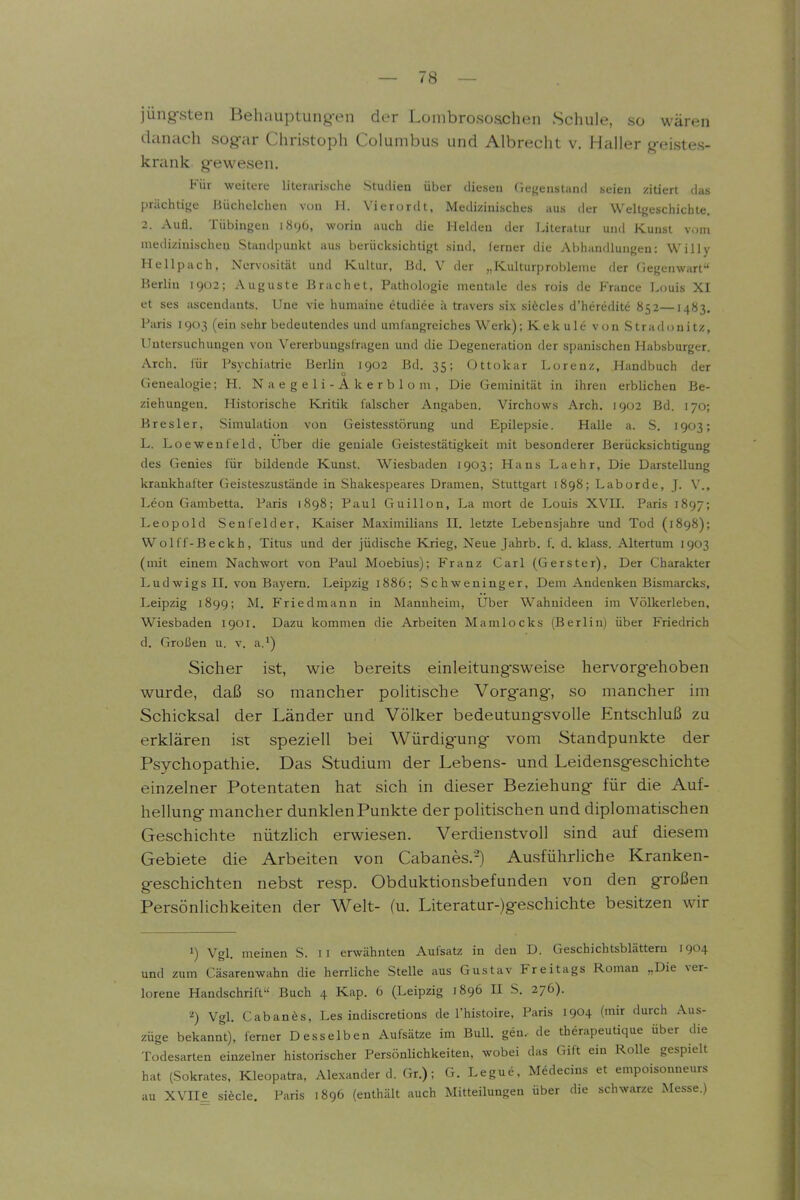 jüng-sten Belniuptung-en der Loinbrososchen Schule, so wären danach sogar Christoph Columbus und Albrecht v. Haller g-eistes- krank g-ewesen. Für weitere literarische Studien über diesen Gegeustand seien zitiert das prächtifje Büchelchen vun H. Vierordt, Medizinisches aus der Weltfjeschichle. 2. Aufl. Tübingen 189b, worin auch die Helden der Literatur und Kunst vom medizinischen Standpunkt aus berücksichtigt sind, ferner die Abhandlungen: Willy Hellpach, Nervosität und Kultur, Bd. V der „Kulturprobleme der Gegenwart Berlin 1902; Auguste Brächet, Pathologie mentale des rois de France Louis XI et ses ascendants. Une vie humaiue etudiee ii travers six si6cles d'heredite 852—1483. Paris 1903 (ein sehr bedeutendes und umfangreiches Werk); Kek ule von Stradonitz, Untersuchungen von V^ererbuugslragen und die Degeneration der spanischen Habsburger. Aich, für Psychiatrie Berlin 1902 Bd. 35; Ottokar Lorenz, Handbuch der Genealogie; H. N a e g e 1 i - A k e r b 1 o m , Die Geminität in ihren erblichen Be- ziehungen. Historische Kritik falscher Angaben. Virchows Arch. 1902 Bd. 170; Bresler, Simulation von Geistesstörung und Epilepsie. Halle a. S. 1903; L. Loewenfeld, Uber die geniale Geistestätigkeit mit besonderer Berücksichtigung des Genies für bildende Kunst. Wiesbaden 1903; Hans Laehr, Die Darstellung krankhafter Geisteszustände in Shakespeares Dramen, Stuttgart 1898; Laborde, J. V'., Leon Gambetta. Paris 1S98; Paul Guillon, La mort de Louis XVH. Paris 1897; Leopold Senfeid er, Kaiser Maximilians II. letzte Lebensjahre und Tod (1898); Wolff-Beckh, Titus und der jüdische Krieg, Neue Jahrb, f. d. klass. Altertum 1903 (mit einem Nachwort von Paul Moebius); Franz Carl (Gerster), Der Charakter Ludwigs n. von Bayern. Leipzig 1886; Schweninger, Dem Andenken Bismarcks, Leipzig 1899; M. Friedmann in Mannheim, Uber Wahnideen im Völkerleben, Wiesbaden 1901. Dazu kommen die Arbeiten Mamlocks (Berlin) über Friedrich d. Großen u. v. a.') Sicher ist, wie bereits einleitung-sweise hervorgehoben wurde, daß so mancher poUtische Vorg-ang, so mancher im Schicksal der Länder und Völker bedeutungsvolle Entschluß zu erklären ist speziell bei Würdigung vom Standpunkte der Psychopathie. Das Studium der Lebens- und Leidensgeschichte einzelner Potentaten hat sich in dieser Beziehung für die Auf- hellung mancher dunklenPunkte der politischen und diplomatischen Geschichte nützlich erwiesen. Verdienstvoll sind auf diesem Gebiete die Arbeiten von Cabanes,-) Ausführliche Kranken- geschichten nebst resp. Obduktionsbefunden von den großen Persönlichkeiten der Welt- (u. Literatur-)geschichte besitzen wir 1) Vgl. meinen S. Ii erwähnten Aufsatz in den D. Geschichtsblättern 1904 und zum Cäsarenwahn die herrliche Stelle aus Gustav Freitags Roman „Die ver- lorene Handschrift-' Buch 4 Kap. 6 (Leipzig 1896 II S. 276). Vgl. Cabanös, Les indiscretions de Thistoire, Paris 1904 (mir durch Aus- züge bekannt), ferner Desselben Aufsätze im Bull, gen.- de therapeutique über die Todesarten einzelner historischer Persönlichkeiten, wobei das Gift ein Rolle gespielt hat (Sokrates, Kleopatra, Alexander d. Gr.); G. Legue, Medecins et empoisonneurs au XVIie sifecle. Paris 1896 (enthält auch Mitteilungen über die schwarze Messe.)