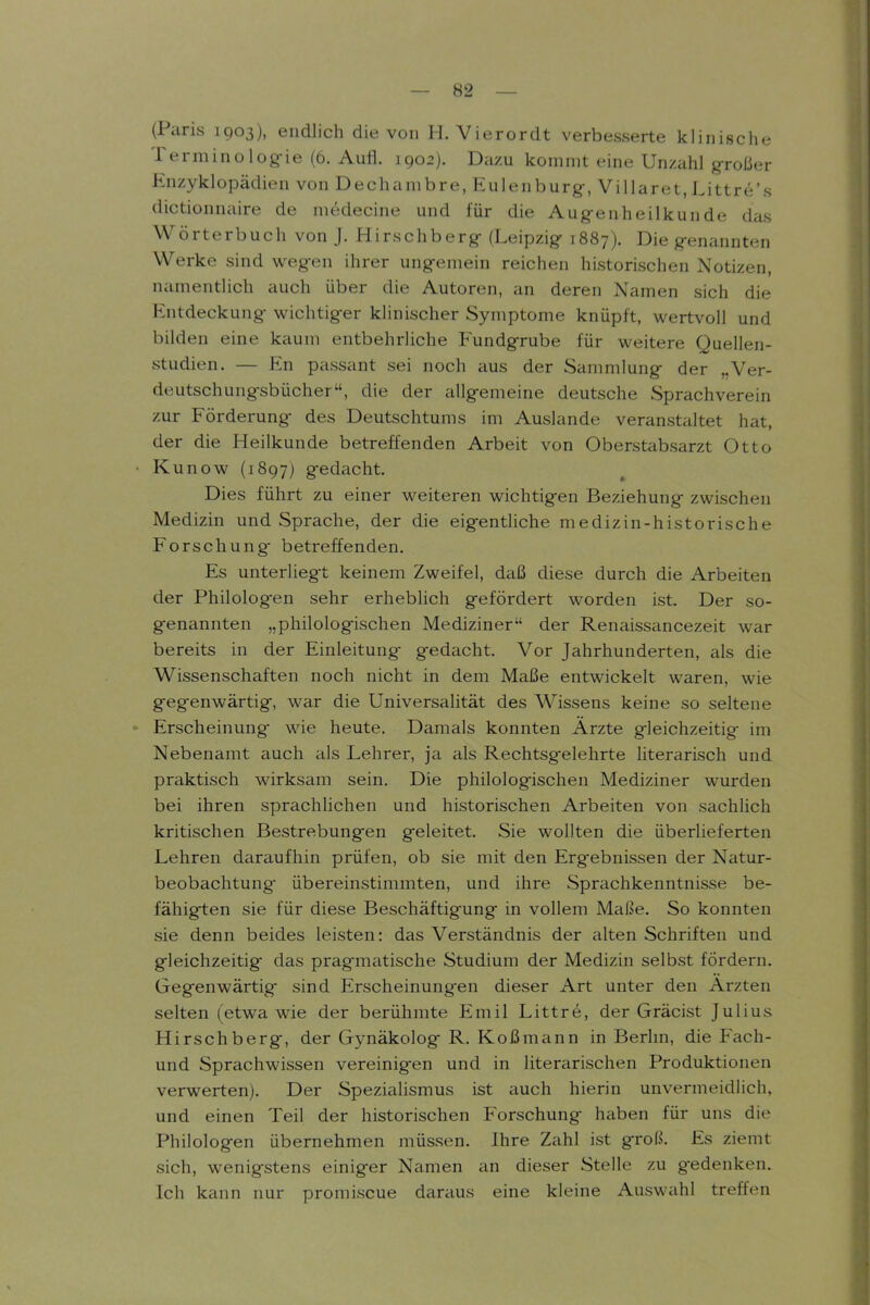 (Paris 1903), endlich die von H. Vierordt verbesserte klinische Terminolog-ie (6. Aufl. 1902). Dazu kommt eine Unzahl großer Enzyklopädien von Dechambre, Eulenburg-, Villaret,Littre's dictionnaire de medecine und für die Augenheilkunde das Wörterbuch von J. Hirschberg- (Leipzig' 1887). Die g-enannten Werke sind weg-en ihrer ung-emein reichen historischen Notizen, namentlich auch über die Autoren, an deren Namen sich die Entdeckung- wichtiger klinischer Symptome knüpft, wertvoll und bilden eine kaum entbehrliche Fundgrube für weitere Quellen- studien. — En passant sei noch aus der Sammlung der „Ver- deutschungsbücher, die der allgemeine deutsche Sprachverein zur Förderung des Deutschtums im Auslande veranstaltet hat, der die Heilkunde betreffenden Arbeit von Oberstabsarzt Otto • Kunow (1897) gedacht. Dies führt zu einer weiteren wichtigen Beziehung zwischen Medizin und Sprache, der die eigentliche medizin-historische Forschung betreffenden. Es unterliegt keinem Zweifel, daß diese durch die Arbeiten der Philolog-en sehr erheblich gefördert worden ist. Der so- genannten „philologischen Mediziner der Renaissancezeit war bereits in der Einleitung gedacht. Vor Jahrhunderten, als die Wissenschaften noch nicht in dem Maße entwickelt waren, wie gegenwärtig, war die Universalität des Wissens keine so seltene - Erscheinung- wie heute. Damals konnten Arzte gleichzeitig im Nebenamt auch als Lehrer, ja als Rechtsgelehrte literarisch und praktisch wirksam sein. Die philologischen Mediziner wurden bei ihren sprachlichen und historischen Arbeiten von sachlich kritischen Bestrebungen geleitet. Sie wollten die überlieferten Lehren daraufhin prüfen, ob sie mit den Ergebnissen der Natur- beobachtung- übereinstimmten, und ihre Sprachkenntnisse be- fähigten sie für diese Beschäftigung in vollem Maße. So konnten sie denn beides leisten: das Verständnis der alten Schriften und gleichzeitig das pragmatische Studium der Medizin selbst fördern. Gegenwärtig sind Erscheinungen dieser Art unter den Ärzten selten (etwa wie der berühmte Emil Littre, der Gräcist Julius Hirschberg, der Gynäkolog R. Koßmann in Berhn, die Fach- und Sprachwissen vereinigen und in literarischen Produktionen verwerten). Der Spezialismus ist auch hierin unvermeidlich, und einen Teil der historischen Forschung haben für uns die Philologen übernehmen müssen. Ihre Zahl ist groß. Es ziemt sich, wenigstens einiger Namen an dieser Stelle zu gedenken. Ich kann nur promiscue daraus eine kleine Auswahl treffen