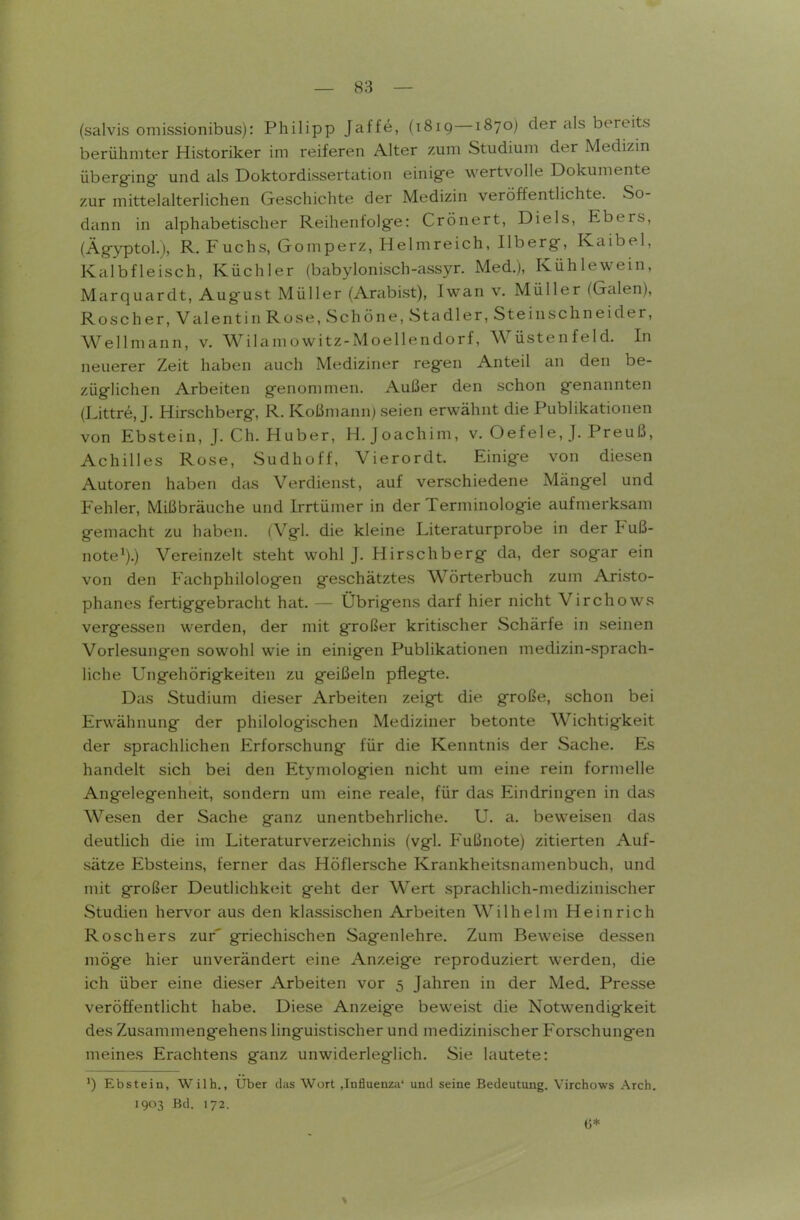 (salvis omissionibus): Philipp Jaffe, (1819—1870) der als bereits berühmter Historiker im reiferen Alter zum Studium der Medizin überg-ing- und als Doktordissertation einige wertvolle Dokumente zur mittelalterlichen Geschichte der Medizin veröffentlichte. So- dann in alphabetischer Reihenfolge: Crönert, Diels, Ebers, (ÄgyptoL), R. Fuchs, Gomperz, Helmreich, Ilberg, Kaibel, Kalbfleisch, Küchler (babylonisch-assyr. Med.), Kühlewein, Marquardt, August Müller (Arabist), Iwan v. Müller (Galen), Roscher, Valentin Rose, Schöne, Stadler, Steinschneider, Wellmann, v. Wilamowitz-Moellendorf, Wüstenfeld. In neuerer Zeit haben auch Mediziner regen Anteil an den be- züglichen Arbeiten genommen. Außer den schon genannten (Littre, J. Hirschberg, R. Koßmann) seien erwähnt die Publikationen von Ebstein, J. Ch. Huber, H.Joachim, v. Oefele, J. Preuß, Achilles Rose, Sudhoff, Vierordt. Einige von diesen Autoren haben das Verdienst, auf verschiedene Mängel und Fehler, Mißbräuche und Irrtümer in der Terminologie aufmerksam gemacht zu haben. (Vgl. die kleine Literaturprobe in der Fuß- note^).) Vereinzelt steht wohl J. Hirschberg da, der sogar ein von den Fachphilologen geschätztes Wörterbuch zum Aristo- phanes fertiggebracht hat. — Übrigens darf hier nicht Virchows vergessen werden, der mit großer kritischer Schärfe in seinen Vorlesungen sowohl wie in einigen Publikationen medizin-sprach- liche Ungehörigkeiten zu geißeln pflegte. Das Studium dieser Arbeiten zeiget die große, schon bei Erwähnung der philologischen Mediziner betonte Wichtigkeit der sprachlichen Erforschung für die Kenntnis der Sache. Es handelt sich bei den Etymologien nicht um eine rein formelle Angelegenheit, sondern um eine reale, für das Eindringen in das Wesen der Sache ganz unentbehrliche. U. a. beweisen das deutlich die im Literaturverzeichnis (vgl. Fußnote) zitierten Auf- sätze Ebsteins, ferner das Höflersche Krankheitsnamenbuch, und mit großer Deutlichkeit geht der Wert sprachlich-medizinischer Studien hervor aus den klassischen Arbeiten Wilhelm Heinrich Roschers zur' griechischen Sagenlehre. Zum Beweise dessen möge hier unverändert eine Anzeige reproduziert werden, die ich über eine dieser Arbeiten vor 5 Jahren in der Med. Presse veröffentlicht habe. Diese Anzeige beweist die Notwendigkeit des Zusammengehens linguistischer und medizinischer Forschungen meines Erachtens ganz unwiderleglich. Sie lautete: ') Ebstein, Wilh., Uber das Wort .Influenza' und seine Bedeutung. Virchows Arch. 1903 Bd. 172. 6*