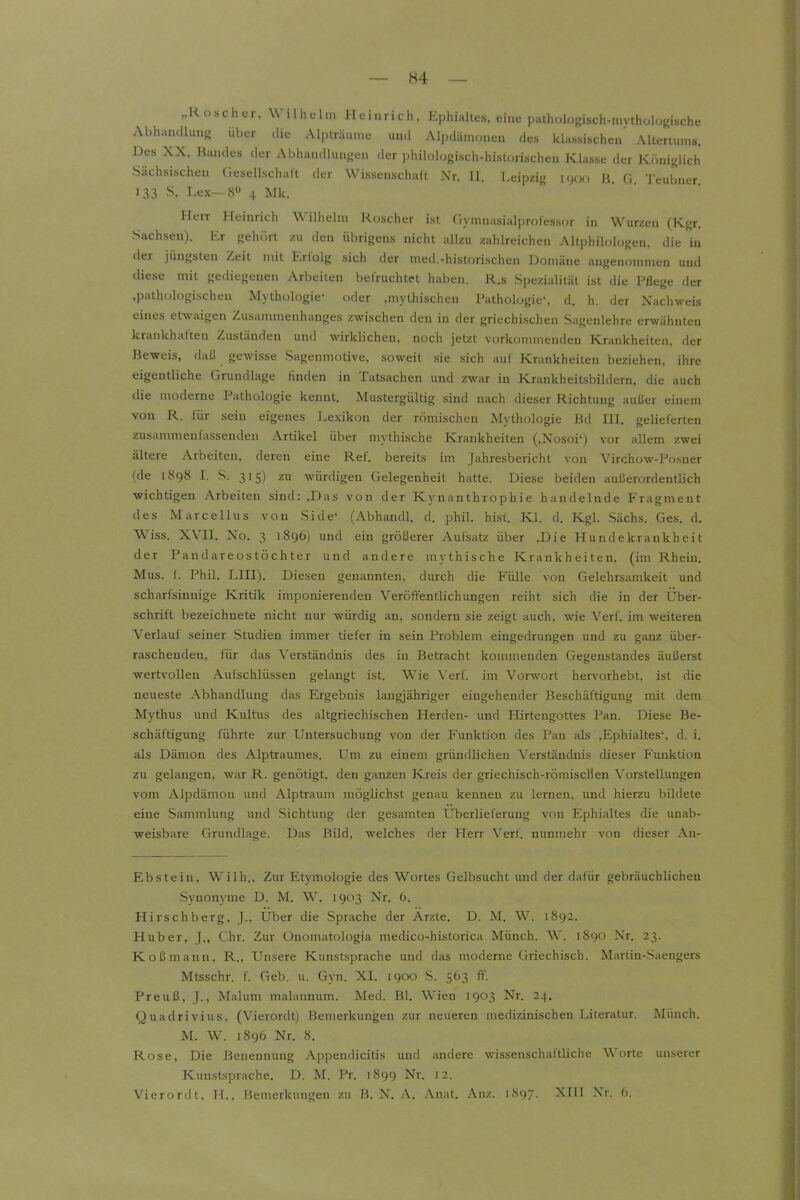 ..Roscher, Wilhelm lleiuiich, Ephialtes, eine pathologisch-mvthülogische Abha.uUuua über tiie Alpträume uuci Alpdämoneu des klassischen' Altenmns. Des XX. Bandes der Abhandlungen der philologisch-historischen Klasse der Königlich •Sächsischen Gesellschaft der Wissenschalt Nr. II. Leipzig h. g, Teubner 133 S. Lex—8» 4 Mk. Herr Heinrich Wilhelm Koscher ist fiymuasialprofessor in Würzen (Kgr, Sachsen). Er gehört zu den übrigens nicht allzu zahlreichen Altphilologen, die in der jüngsten Zeit mit Erfolg sich der med.-historischen Domäne angenommen und diese mit gediegenen Arbeiten bel'ruchtet haben. R.s Spezialität ist die Pflege der ,pathologischen Mythologie« oder .mythischen Pathologie', d. h. der Nachweis eines etwaigen Zusammenhanges zwischen den in der griechischen Sagenlehre erwähnten krankhaften Zuständen und wirklichen, noch jetzt vorkommenden Krankheiten, der Beweis, daß gewisse Sagenmotive, soweit sie sich auf Krankheiten beziehen, ihre eigentliche Grundlage finden in Tatsachen und zwar in Krankheitsbildern, die auch die moderne Pathologie kennt. Mustergültig sind nach dieser Richtung außer einem von R. für sein eigenes Lexikon der römischen Mythologie Bd III. gelieferten zusammenfassenden Artikel über mythische Krankheiten (,Nosoi') vor allem zwei ältere Arbeiten, deren eine Ref. bereits im Jahresbericht von Virchow-Po.sner (de 1898 I. S. 315) zu würdigen Gelegenheit hatte. Diese beiden außerordentlich wichtigen Arbeiten sind: .Das von der Kynanthrophie handelnde Fragment des Marcellus von Side' (Abhandl. d. phil. hist. Kl. d. Kgl. Sächs. Ges. d. Wiss. XVII. No. 3 1896) und ein größerer Aufsatz über ,Die Hundekrankheit der Pandareostöchter und andere mythische Krankheiten, (im Rhein. Mus. I. Phil. LIII). Diesen genannten, durch die Fülle von Gelehrsamkeit und scharfsinnige Kritik imponierenden Veröffentlichungen reiht sich die in der Über- schrift bezeichnete nicht nur würdig an, sondern sie zeigt auch, wie Verf. im weitereu Verlauf seiner Studien immer tiefer in sein Problem eingedrungen und zu ganz über- raschenden, für das Verständnis des in Betracht kommenden Gegenstandes äußerst wertvollen Aufschlüssen gelangt ist. Wie Verf. im Vorwort hervorhebt, ist die neueste Abhandhmg das Ergebnis laugjähriger eingehender Beschäftigung mit dem Mythus und Kultus des altgriechischen Herden- und Hirteugottes Pan. Diese Be- schäftigung führte zur Untersuchung von der Funktion des Pan als ,Ephialtes', d. i. als Dämon des Alptraumes. Um zu einem gründlichen Verständnis dieser Funktion zu gelangen, war R. genötigt, den ganzen Kreis der griechisch-römiscMen Vorstellungen vom Alpdämou und Alptraum möglichst genau kennen zu lernen, und hierzu bildete eine Sammlung und Sichtung der gesamten Uberlieferung von Ephialtes die unab- weisbare Grundlage. Das Bild, welches der Herr Verf. nunmehr von dieser An- Ebstein, Wilh., Zur Etj'mologie des Wortes Gelbsucht und der dafür gebräuchlichen Synonyme D. M. W. 1903 Nr. 6. Hirschberg, ]., Über die Sprache der Ärzte. D. M. W. 1892. Huber, J., Chr. Zur Onomatologia medico-historica Münch. W. 1890 Nr. 23. Koßmaun, R., Unsere Kunstsprache und das moderne Griechisch. Martin-Saengers Mtsschr. f. Geb. \i. Gyn. XI. 1900 S. 563 f^. Preuß, J., Malum malaunum. Med. Bl. Wien 1903 Nr. 24. Quadrivius, (Vierordt) Bemerkungen zur neueren medizinischen Literatur. Münch. M. W. 1896 Nr. 8. Rose, Die Benennung Appendicitis und andere wissenschaftliche Worte unserer Kunstsprache. D. M. Pr. 1899 Nr. 12. Vierordt, II., Memerkungen zu B. N. A. Anat. Anz. 1897. XIII Nr. 0.