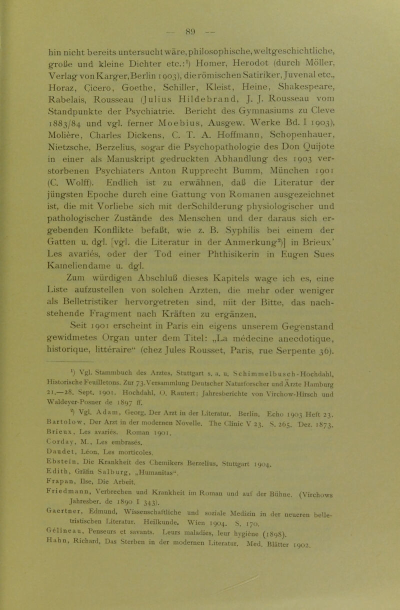 — 80 -- hin nicht bereits untersucht wäre,phi]osophische,\veltg-eschichtliche, g-roße und kleine Dichter etc.:') Homer, Herodot (durch Möller, Verlag-von Karger, Berlin 1Q03), dierömischen Satiriker, Juvenal etc., Horaz, Cicero, Goethe, Schiller, Kleist, Heine, Shakespeare, Rabelais, Rousseau (Julius Hildebrand, J. J. Rousseau vom Standpunkte der Psychiatrie. Bericht des Gymnasiums zu Cleve 1883/84 und vg-1. ferner Moebius, Ausgew. Werke Bd. 1 1903), Moliere, Charles Dickens, C. T. A. Hoffmann, Schopenhauer, Nietzsche, Berzelius, sogar die Psychopathologie des Don Quijote in einer als Manuskript gedruckten Abhandlung des 1903 ver- storbenen Psychiaters Anton Rupprecht Bumm, München 1901 (C. Wolff). Endlich ist zu erwähnen, daß die Literatur der jüngsten Epoche durch eine Gattung von Romanen ausgezeichnet ist, die mit Vorliebe sich mit derSchilderung physiologischer und pathologischer Zustände des Menschen und der daraus sich er- gebenden Konflikte befaßt, wie z. B. Syphilis bei einem der Gatten u. dgl. [vgl. die Literatur in der Anmerkung'^)] in Brieux' Las avaries, oder der Tod einer Phthisikerin in Eugen Sues Kameliendame u. dgl. Zum würdigen Alischluß dieses Kapitels wage ich es, eine Liste aufzustellen von solchen Ärzten, die mehr oder weniger als Belletristiker hervorgetreten sind, m'it der Bitte, das nach- stehende Fragment nach Kräften zu ergänzen. Seit igoi erscheint in Paris ein eigens unserem Gegenstand gewidmetes Organ unter dem Titel: „La medecine anecdotique, historique, litteraire (chez Jules Rousset, Paris, rue Serpente 36). ') Vgl. SUminibucli des Arztes, Stuttgart s. a. u. Sch i m m e 1 b us c h - Hochdahl, HistorischeFeuilletous. Zur 73. Versammlung Deutscher Xaturlorscher und Ärzte Hamburg 21.—28. Sept. 1901. Hochdahl, (). Rautert: Jahresberichte von Virchow-Hirsch und Waldeyer-Posuer de 1897 ft'. Vgl. Adam, Georg, Der Arzt in der Literatur. Berlin. Echo 1903 Heft 23. Bartoiow. Der Arzt in der modernen Novelle. The Clinic V 23. S. 265. Dez. 1873. Brieux, Les avaries. Roman 1901. Corday, M., Les embrases. Daudet, Leon, Les morticoles. Ebstein, Die Krankheit des Chemikers Berzelius, Stuttgart 1904. Edith, Gräfin Salburg, ..Humanitas. Frapan, Ilse, Die .-Vrbeit. Friedmann, Verbrechen und Krankheit im Roman und auf der Bühne. (Virchows Jahresber. de 1890 I 343). Gaertner, Edmund, Wissenschaftliche und soziale Medizin in der neueren belle- tristischen Literatur. Heilkunde. Wien 1904. S. 170. Gelineau, Penseurs et savants. Leurs maladies, leur hygiene (1898).