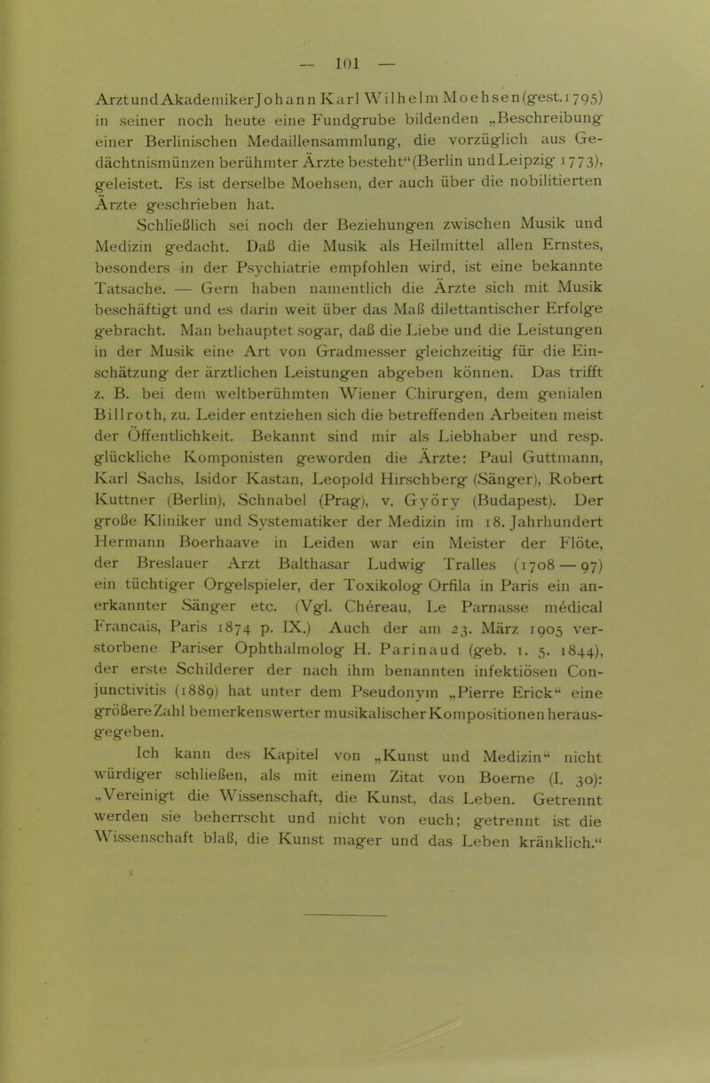 ArztundAkademikerJohann Karl Wilhelm Moehsen(gest.i 795) in seiner noch heute eine Fundgrube bildenden „Beschreibung- einer Berlinischen Medaillensammlung, die vorzüglich aus Ge- dächtnismünzen berühmter Ärzte besteht (Berlin und Leipzig 1773), geleistet. Es ist derselbe Moehsen, der auch über die nobilitierten Arzte geschrieben hat. Schließlich sei noch der Beziehungen zwischen Musik und Medizin gedacht. Daß die Musik als Heilmittel allen Ernstes, besonders in der Psychiatrie empfohlen wird, ist eine bekannte Tatsache, — Gern haben namentlich die Ärzte sich mit Musik beschäftigt und es darin weit über das Maß dilettantischer Erfolge gebracht. Man behauptet sogar, daß die Liebe und die Leistungen in der Musik eine Art von Gradmesser gleichzeitig für die Ein- schätzung der ärztlichen Leistungen abgeben können. Das trifft z. B. bei dem weltberühmten Wiener Chirurgen, dem genialen Billroth, zu. Leider entziehen sich die betreffenden Arbeiten meist der Öffentlichkeit. Bekannt sind mir als Liebhaber und resp. glückliche Komponisten geworden die Ärzte: Paul Guttmann, Karl Sachs, Isidor Kastan, Leopold Hirschberg (Sänger), Robert Kuttner (Berlin), Schnabel (Prag), v. Györy (Budapest). Der große Kliniker und Systematiker der Medizin im 18. Jahrhundert Hermann Boerhaave in Leiden war ein Meister der Flöte, der Breslauer Arzt Balthcisar Ludwig Tralles (1708 — 97) ein tüchtiger Orgelspieler, der Toxikolog Orfila in Paris ein an- erkannter Sänger etc. (Vgl. Chereau, Le Parnasse m6dical Francais, Paris 1874 p. IX.) Auch der am 23. März 1905 ver- storbene Pariser Ophthalmolog H. Parinaud (geb. i. 5. 1844), der erste Schilderer der nach ihm benannten infektiösen Con- junctivitis (1889) hat unter dem Pseudonym „Pierre Erick' eine größere Zahl bemerkenswerter musikalischer Kompositionen heraus- gegeben. Ich kann des Kapitel von „Kunst und Medizin nicht würdiger schließen, als mit einem Zitat von Boerne (I. 30): ..Vereinigt die Wissenschaft, die Kunst, das Leben. Getrennt werden sie beherrscht und nicht von euch; getrennt ist die Wissenschaft blaß, die Kunst mager und das Leben kränklich.