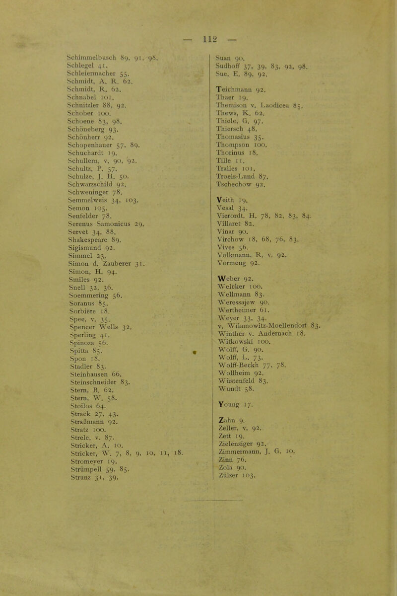 Schiinmelbusch iSy. yi, 9.S. Sclikf^el 41. Schleieriiiiicher 55. Schmidt, A. R. 62. Schmidt, R. 62. Schnabel \oi. Schnitzler 88, 92. Schober luo. Schoene 83, 98. Schöueberg 93. Schönherr 92. Schopenhauer 57, 89. Schuchardt 19. Schulleru, v. 90, 92. Schultz, P. 57. Schulze, j. H. 50. Schwarzschild 92. Schweninger 78. Semmelweis 34, 103. Semon 105. Seufelder 78. Serenus Samonicus 29. Servet 34, 88. Shakespeare 89. Sigismund 92. Simmel 23. Simon d. Zauberer 31. Simon, H. 94. Smiles 92. Snell 32, 36. Soemmering 56. Soranus 85. Sorbiere 18. Spee, V. 35. Spencer Wells 32. Sperling 41. Spinoza 56. Spitta 85. Spon 18. Stadier 83. Sieinhausen 66. Steinschneider 83. Stern, B. 62. Stern, W. 58. Stoilos 64. Strack 27, 43. Straßmann 92. Stratz 100. Stiele, V. 87. Stricker, A. 10. Stricker, W. 7, 8, 9, 10, 11, 18. Stromeyer 19. Strümpell 59, 85. Strunz 31, 39. Suan 90. SudhülT 37, 39, 83, 92, 98. Sue, K. H(), 92. Teichmaiui 92. Thaer 19. Themisou v, Laodicea 85. Thews, K. 62, Thiele, G. 97. Thiersch 48. Thomasius 35. Thümpsou 100. Thorinus 18. Tille 11. Tralles 1 ü 1, Truels-Luud 87. Tschechow 92. Veith 19. Vesal 34. Vierordt, H. 78, 82, 83, 84. Villaret 82. Vinar 90. Virchow 18, 68, 76, 83. Vives 56. Volkmauu, R. v. 92. Vormeug 92. Weber 92. Welcker lOO. Wellmann 83. Weressajew 90. Wertheimer 61. Weyer 33, 34. V. Wilamowitz-Moellendorf 83. Wiuther v. Andernach 18. Witkowslu 100. Wolft, G. 90. Wolff, L. 73. Wolff-Beckh 77, 78. Wollheim 92. Wüsteufeld 83. Wundt 58. Youug 17. Zahn 9. Zeller, v. 92. Zett 19. Zielenziger 92. Zimmermann, J. G. 10. Zinn 76. Zola 90. Zülzer 103,