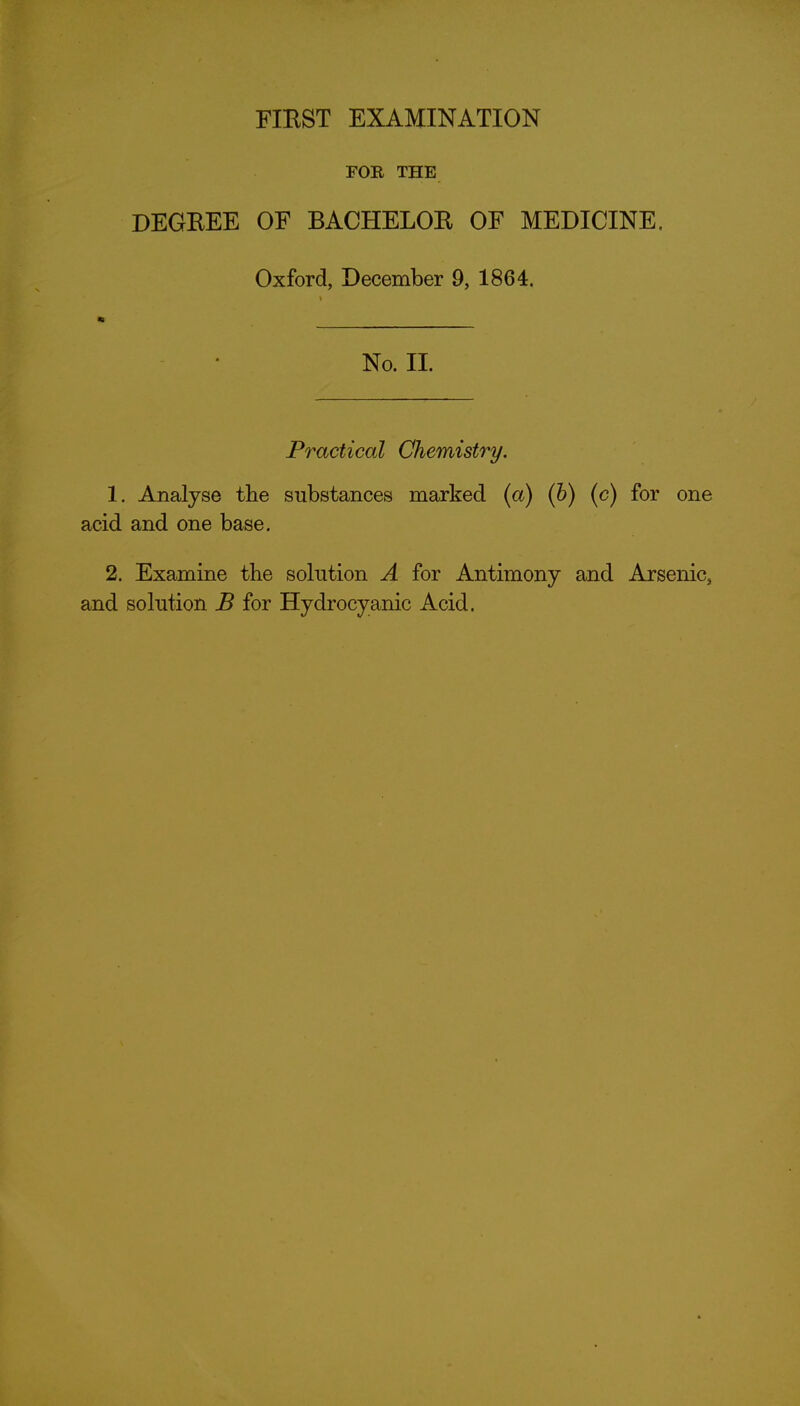 FOB THE DEGEEE OF BACHELOR OF MEDICINE. Oxford, December 9, 1864. No. II. Practical Chemistry. 1. Analyse the substances marked {a) (h) (c) for one acid and one base. 2. Examine the solution A for Antimony and Arsenic, and solution B for Hydrocyanic Acid.