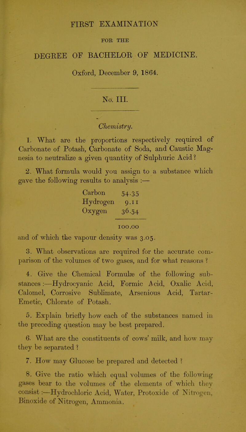 FOR THE DEGEEE OF BACHELOE OF MEDICINE. Oxford, December 9, 1864. No. III. Chemistry. 1. What are the proportions respectively required of Carbonate of Potash, Carbonate of Soda, and Caustic Mag- nesia to neutralize a given quantity of Sulphuric Acid ? 2. What formula would you assign to a substance which gave the following results to analysis :— Carbon 54.35 Hydrogen 9.11 Oxygen 36.54 100.00 and of which the vapour density was 3.05. 3. What observations are required for the accurate com- parison of the volumes of two gases, and for what reasons 1 4. Give the Chemical Formulae of the following sub- stances :—Hydrocyanic Acid, Formic Acid, Oxalic Acid, Calomel, Corrosive Sublimate, Arsenious Acid, Tartar- Emetic, Chlorate of Potash. 5. Explain briefly how each of the substances named in the preceding question may be best prepared. 6. What are the constituents of cows' milk, and how may they be separated'? 7. How may Glucose be prepared and detected 8. Give the ratio which equal volumes of the following gases bear to the volumes of the elements of which they consist:—Hydrochloric Acid, Water, Protoxide of Nitrogen, Binoxide of Nitrogen, Ammonia.