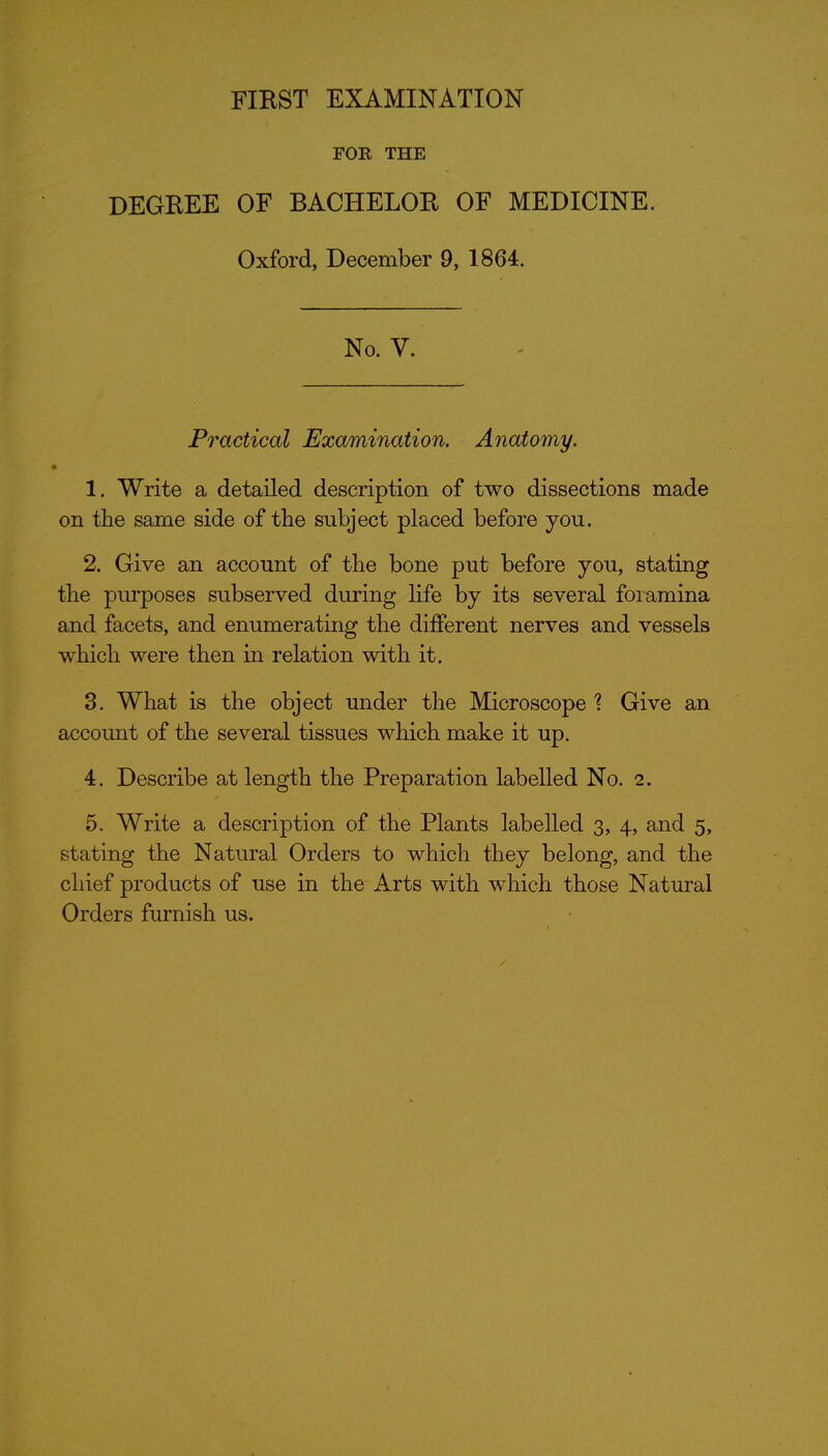 FOR THE DEGREE OF BACHELOR OF MEDICINE. Oxford, December 9, 1864. No. V. Practical Examination. Anatomy. 1. Write a detailed description of two dissections made on the same side of the subject placed before you. 2. Give an account of the bone put before you, stating the purposes subserved during life by its several foramina and facets, and enumerating the different nerves and vessels which were then in relation with it. 3. What is the object under the Microscope '? Give an account of the several tissues which make it up. 4. Describe at length the Preparation labelled No. 2. 5. Write a description of the Plants labelled 3, 4, and 5, stating the Natural Orders to which they belong, and the chief products of use in the Arts with which those Natural Orders furnish us.