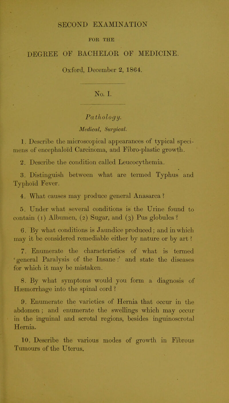 FOR THE DEGREE OF BACHELOR OF MEDICINE. Oxford, December 2, 1864. No. I. Pathology. Medical, Surgical. 1. Describe the microscopical appearances of typical speci- mens of encephaloid Carcinoma, and Fibro-plastic growth. 2. Describe the condition called Leucocythemia, 3. Distinguish between what are termed Typhus and Typhoid Fever. 4. What causes may produce general Anasarca 1 5. Under what several conditions is the Urine found to contain (i) Albumen, (2) Sugar, and (3) Pus globules'? 6. By what conditions is Jaundice produced; and in which may it be considered remediable either by nature or by art ? 7. Enumerate the characteristics of what is termed ' general Paralysis of the Insane and state the diseases for which it may be mistaken. 8. By what symptoms would you form a diagnosis of Haemorrhage into the spinal cord'? 9. Enumerate the varieties of Hernia that occur in the abdomen; and enumerate the swellings which may occur in the inguinal and scrotal regions, besides inguinoscrotal Hernia. 10. Describe the various modes of growth in Fibrous Tumours of the Uterus.