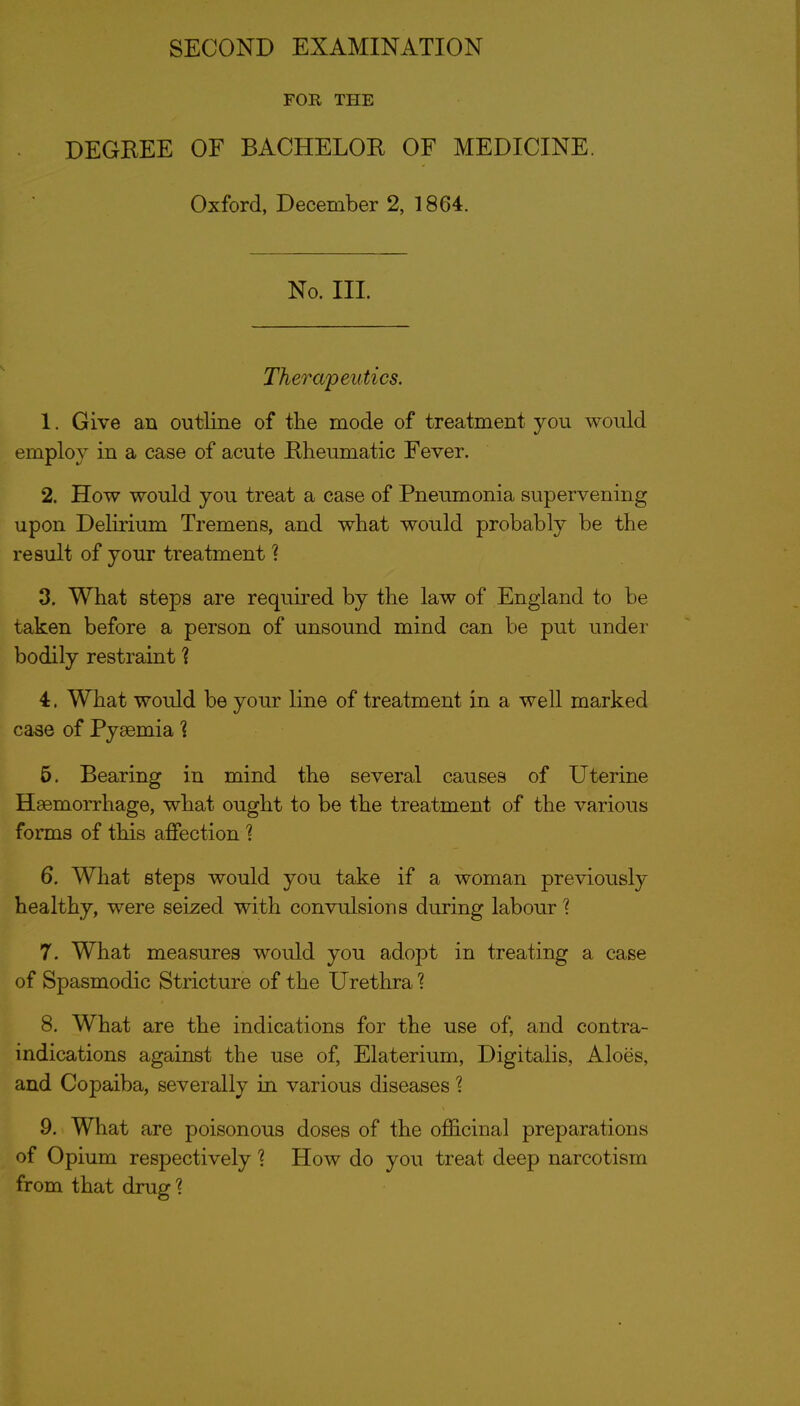 FOR THE DEGREE OF BACHELOR OF MEDICINE. Oxford, December 2, 1864. No. III. Therapeutics. 1. Give an outline of the mode of treatment you would employ in a case of acute Rheumatic Fever. 2. How would you treat a case of Pneumonia supervening upon Delirium Tremens, and what would probably be the result of your treatment ^ 3. What steps are required by the law of England to be taken before a person of unsound mind can be put under bodily restraint ? 4. What would be your line of treatment in a well marked ca^e of Pyaemia 1 6. Bearing in mind the several causes of Uterine Haemorrhage, what ought to be the treatment of the various forms of this affection 1 6. What steps would you take if a woman previously healthy, were seized with convulsions during labour'? 7. What measures would you adopt in treating a case of Spasmodic Stricture of the Urethra ? 8. What are the indications for the use of, and contra- indications against the use of, Elaterium, Digitalis, Aloes, and Copaiba, severally in various diseases 1 9. What are poisonous doses of the ofl&cinal preparations of Opium respectively 1 How do you treat deep narcotism from that drug 1