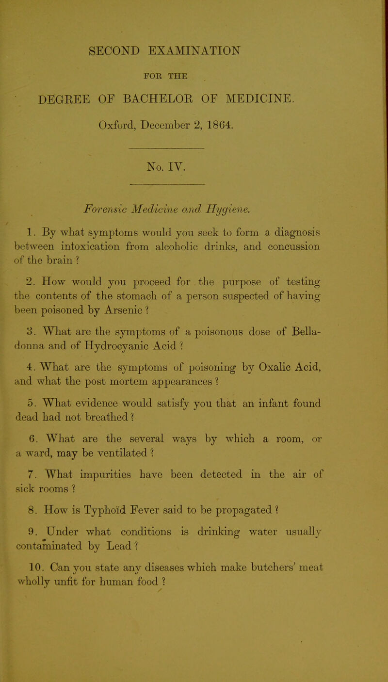 FOR THE DEGREE OF BACHELOR OF MEDICINE. Oxford, December 2, 1864. No. IV. Forensic Medicine and Hygiene. 1. By what symptoms would you seek to form a diagnosis between intoxication from alcoholic drinks, and concussion of the brain ? 2. How would you proceed for the purpose of testing the contents of the stomach of a person suspected of having been poisoned by Arsenic 3. What are the symptoms of a poisonous dose of Bella- donna and of Hydrocyanic Acid '? 4. What are the symptoms of poisoning by OxaHc Acid, and what the post mortem appearances'? 5. What evidence would satisfy you that an infant found dead had not breathed 1 6. What are the several ways by which a room, or a ward, may be ventilated 1 7. What impurities have been detected in the air of sick rooms 1 8. How is Typhoid Fever said to be propagated \ 9. Under what conditions is drinking water usually contaminated by Lead ? 10. Can you state any diseases which make butchers' meat wholly unfit for human food \