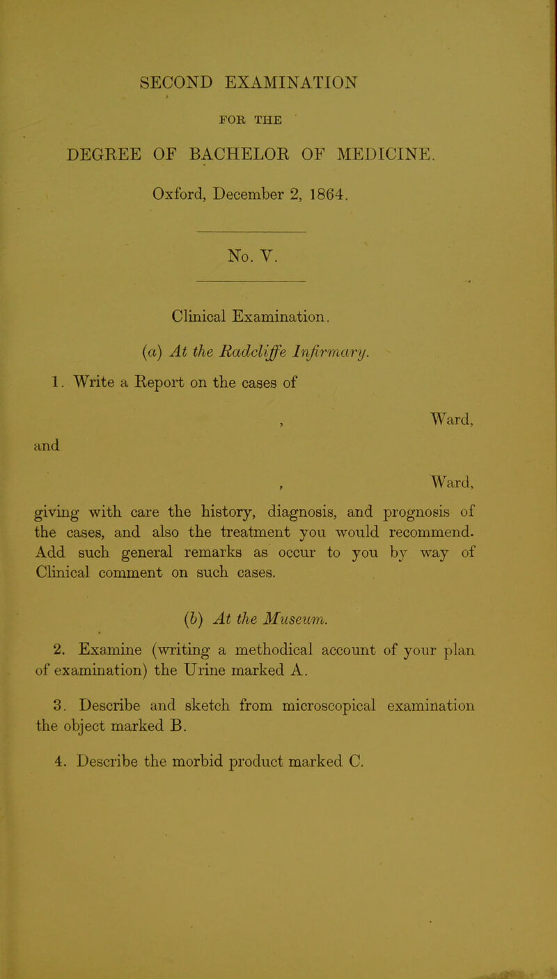 t FOR THE DEGREE OF BACHELOR OF MEDICINE. Oxford, December 2, 1864. No. V. Clmical Examination, (a) At the RadcUffe Infirmary. 1. Write a Report on the cases of , Ward, and , Ward, giving with care the history, diagnosis, and prognosis of the cases, and also the treatment you would recommend. Add such general remarks as occur to you by way of Clinical comment on such cases. (6) At the Museum. 2. Examine (writing a methodical account of your plan of examination) the Urine marked A. 3. Describe and sketch from microscopical examination the object marked B.