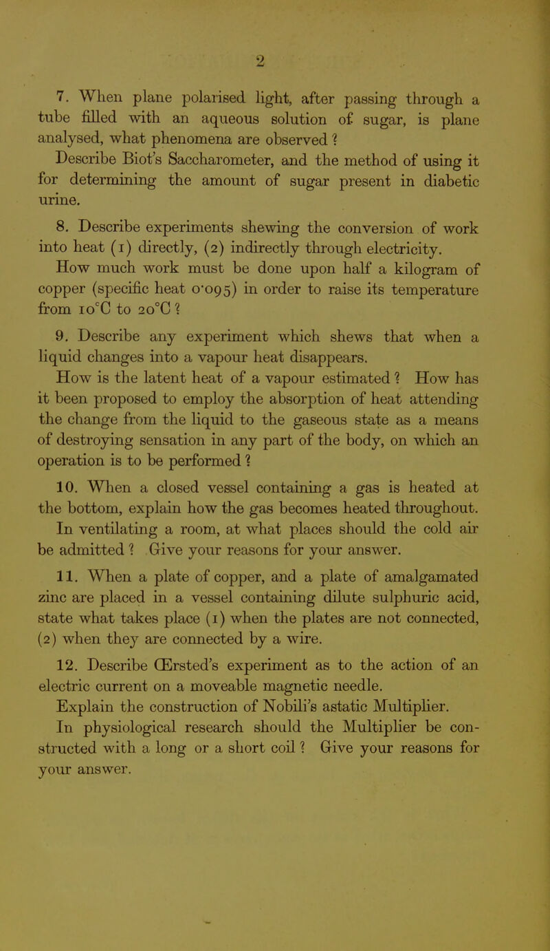 2 7. When plane polarised light, after passing through a tube filled with an aqueous solution o£ sugar, is plane analysed, what phenomena are observed 1 Describe Biot's Saccharometer, and the method of using it for determining the amoimt of sugar present in diabetic urine. 8. Describe experiments shewing the conversion of work into heat (i) directly, (2) indirectly through electricity. How much work must be done upon half a kilogram of copper (specific heat 0*095) in order to raise its temperature from lo^C to 20°C 1 9. Describe any experiment which shews that when a liquid changes into a vapour heat disappears. How is the latent heat of a vapour estimated ? How has it been proposed to employ the absorption of heat attending the change from the liquid to the gaseous state as a means of destroying sensation in any part of the body, on which an operation is to be performed 1 10. When a closed vessel containing a gas is heated at the bottom, explain how the gas becomes heated throughout. In ventilating a room, at what places should the cold air be admitted 1 Give your reasons for your answer. 11. When a plate of copper, and a plate of amalgamated zinc are placed in a vessel containing dilute sulphuric acid, state what takes place (i) when the plates are not connected, (2) when they are connected by a wire. 12. Describe QErsted's experiment as to the action of an electric current on a moveable magnetic needle. Explain the construction of Nobili's astatic MultipHer. In physiological research should the Multiplier be con- structed with a long or a short coil ? Give your reasons for your answer.