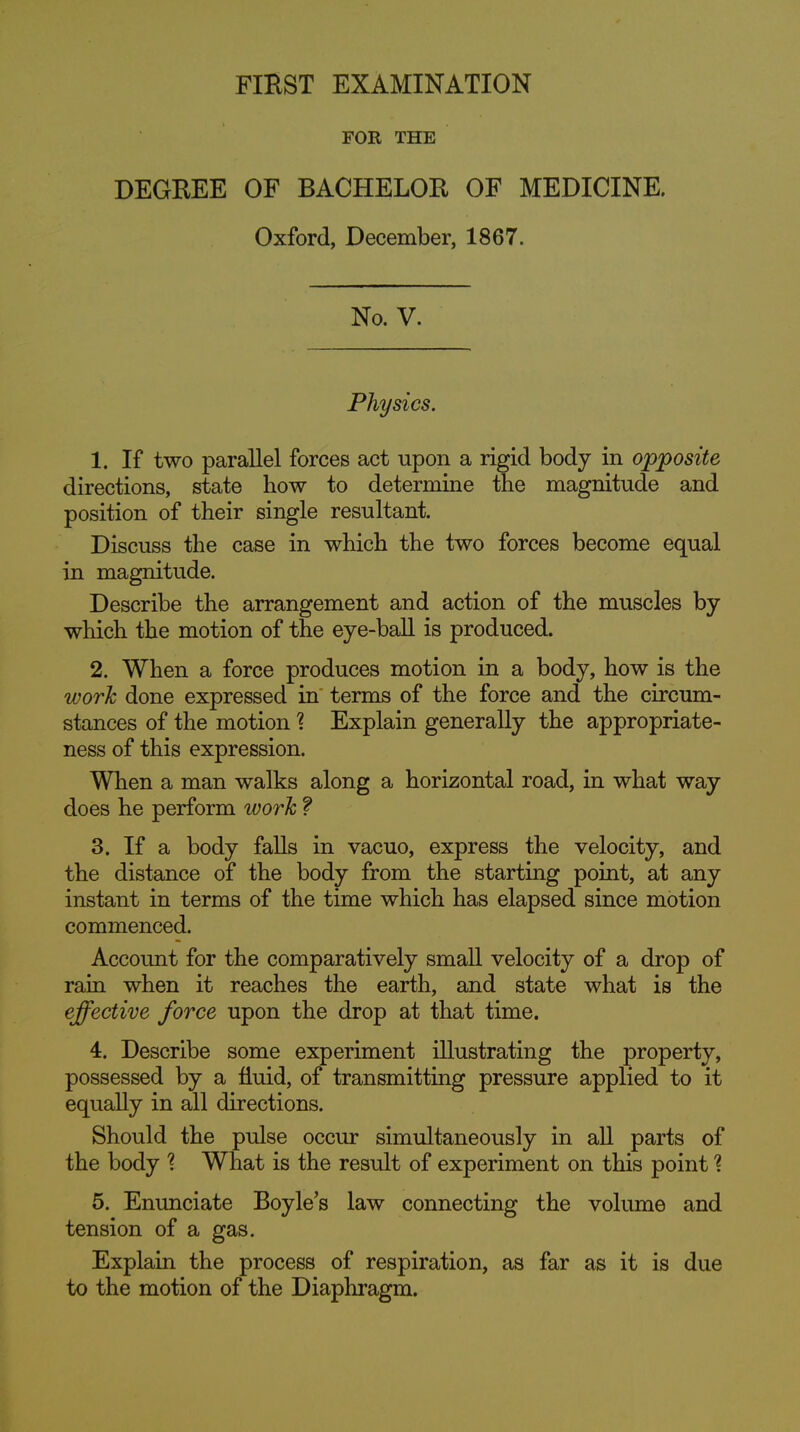 FOR THE DEGEEE OF BACHELOE OF MEDICINE. Oxford, December, 1867. No. V. Physics. 1. If two parallel forces act upon a rigid body in opposite directions, state how to determine the magnitude and position of their single resultant. Discuss the case in which the two forces become equal in magnitude. Describe the arrangement and action of the muscles by which the motion of the eye-ball is produced. 2. When a force produces motion in a body, how is the work done expressed in terms of the force and the circum- stances of the motion 1 Explain generally the appropriate- ness of this expression. When a man walks along a horizontal road, in what way does he perform work f 3. If a body faUs in vacuo, express the velocity, and the distance of the body from the starting point, at any instant in terms of the time which has elapsed since motion commenced. Account for the comparatively small velocity of a drop of raui when it reaches the earth, and state what is the effective force upon the drop at that time. 4. Describe some experiment illustrating the property, possessed by a fluid, of transmitting pressure applied to it equally in all directions. Should the pulse occur simultaneously in all parts of the body ^ What is the result of experiment on this point ? 5. Enunciate Boyle's law connecting the volume and tension of a gas. Explain the process of respiration, as far as it is due to the motion of the Diaphragm.