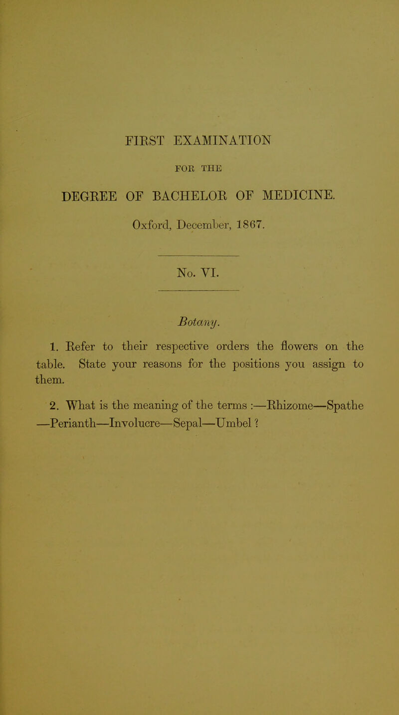 FOE, THE DEGREE OF BACHELOR OF MEDICINE. Oxford, December, 1867. No. VI. Botany. 1. Refer to their respective orders the flowers on the table. State your reasons for the positions you assign to them. 2. What is the meaning of the terms :—Rhizome—Spathe —Perianth—Involucre—Sepal—Umbel ?