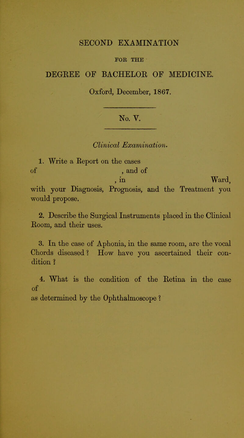 FOB THE DEGBEE OF BACHELOK OF MEDICINE. Oxford, December, 1867. No. V. Clinical Examination. 1. Write a Keport on the cases of , and of , in Ward, with your Diagnosis, Prognosis, and the Treatment you would propose. 2. Describe the Surgical Instruments placed in the Clinical Boom, and their uses. 3. In the case of Aphonia, in the same room, are the vocal Chords diseased^ How have you ascertained their con- dition 1 4. What is the condition of the Betina in the case of as determined by the Ophthalmoscope 1