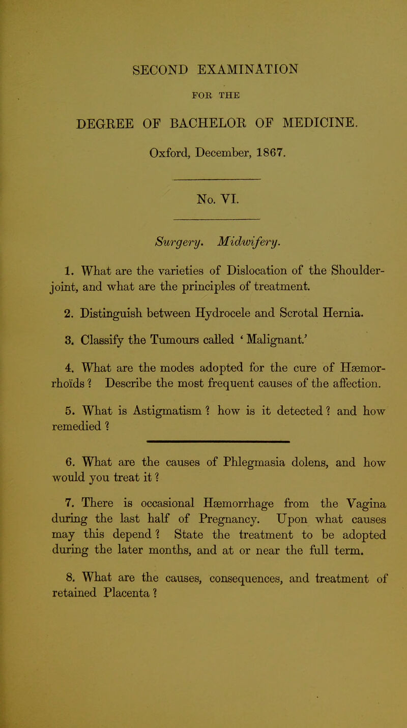 FOR THE DEGREE OF BACHELOR OF MEDICINE. Oxford, December, 1867. No. VI. Surgery, Midwifery. 1. What are the varieties of Dislocation of the Shoulder- joint, and what are the principles of treatment. 2. Distinguish between Hydrocele and Scrotal Hernia. 3. Classify the Tumours called ' Malignant.' 4. What are the modes adopted for the cure of Haemor- rhoids 1 Describe the most frequent causes of the affection. 5. What is Astigmatism % how is it detected ? and how remedied % 6. What are the causes of Phlegmasia dolens, and how would you treat it ? 7. There is occasional Haemorrhage from the Vagina during the last half of Pregnancy. Upon what causes may this depend? State the treatment to be adopted during the later months, and at or near the full term. 8. What are the causes, consequences, and treatment of retaiaed Placenta?