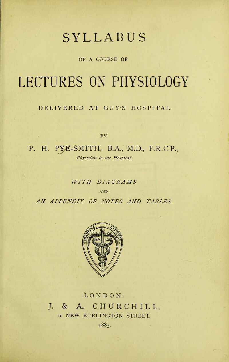 SYLLABUS OF A COURSE OF LECTURES ON PHYSIOLOGY DELIVERED AT GUY'S HOSPITAL. BY P. H. PJJE-SMITH, B.A., M.D., F.R.C.P., Physician to the Hospital. WITH DIAGRAMS AND AN APPENDIX OF NOTES AND TABLES. LONDON: J. & A. CHURCHILL, ii NEW BURLINGTON STREET. 1885.