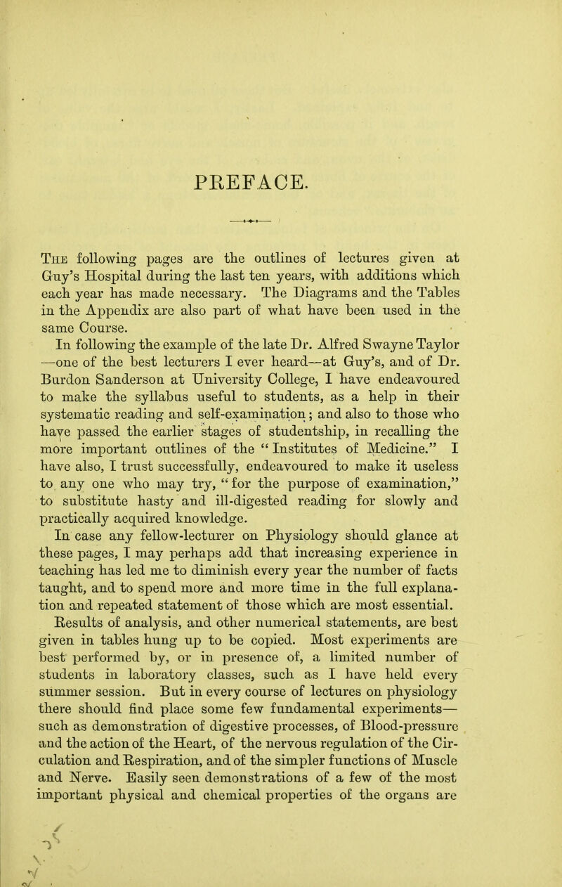 PREFACE. The following pages are the outlines of lectures given at Guy's Hospital during the last ten years, with additions which each year has made necessary. The Diagrams and the Tables in the Appendix are also part of what have been used in the same Course. In following the example of the late Dr. Alfred Swayne Taylor —one of the best lecturers I ever heard—at Guy's, and of Dr. Burdon Sanderson at University College, I have endeavoured to make the syllabns useful to students, as a help in their systematic reading and self-examination; and also to those who have passed the earlier stages of studentship, in recalling the more important outlines of the  Institutes of Medicine. I have also, I trust successfully, endeavoured to make it useless to, any one who may try, for the purpose of examination, to substitute hasty and ill-digested reading for slowly and practically acquired knowledge. In case any fellow-lecturer on Physiology should glance at these pages, I may perhaps add that increasing experience in teaching has led me to diminish every year the number of facts taught, and to spend more and more time in the full explana- tion and repeated statement of those which are most essential. Results of analysis, and other numerical statements, are best given in tables hung up to be copied. Most experiments are best performed by, or in presence of, a limited number of students in laboratory classes, such as I have held every summer session. But in every course of lectures on physiology there should find place some few fundamental experiments— such as demonstration of digestive processes, of Blood-pressure and the action of the Heart, of the nervous regulation of the Cir- culation and Respiration, and of the simpler functions of Muscle and Nerve. Easily seen demonstrations of a few of the most important physical and chemical properties of the organs are v