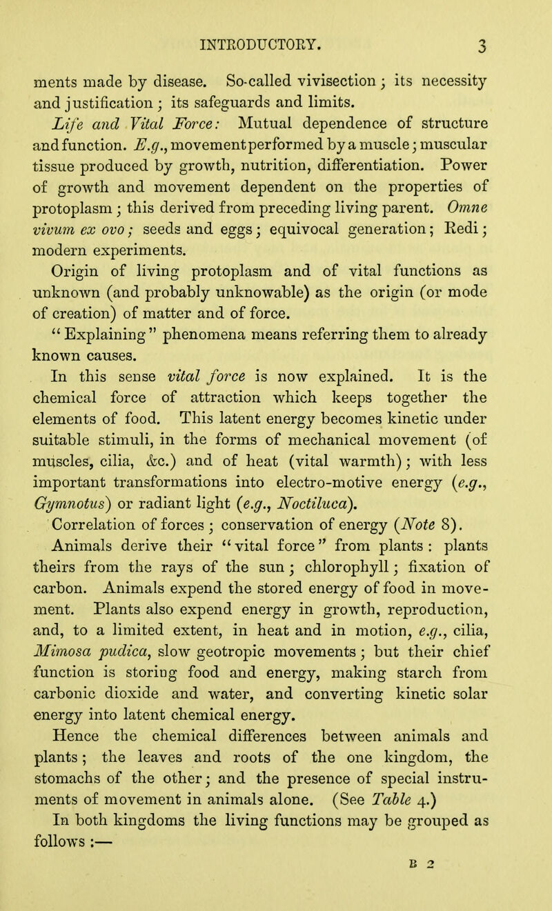 ments made by disease. So-called vivisection ; its necessity and justification ; its safeguards and limits. Life and Vital Force: Mutual dependence of structure and function. E.g., movement performed by a muscle • muscular tissue produced by growth, nutrition, differentiation. Power of growth and movement dependent on the properties of protoplasm j this derived from preceding living parent. Omne vivum ex ovo; seeds and eggs; equivocal generation; Redi j modern experiments. Origin of living protoplasm and of vital functions as unknown (and probably unknowable) as the origin (or mode of creation) of matter and of force.  Explaining phenomena means referring them to already known causes. In this sense vital force is now explained. It is the chemical force of attraction which keeps together the elements of food. This latent energy becomes kinetic under suitable stimuli, in the forms of mechanical movement (of muscles, cilia, &c.) and of heat (vital warmth); with less important transformations into electro-motive energy (e.g., Gymnotus) or radiant light (e.g., Noctiluca). Correlation of forces ; conservation of energy (Note 8). Animals derive their vital force from plants: plants theirs from the rays of the sun; chlorophyll; fixation of carbon. Animals expend the stored energy of food in move- ment. Plants also expend energy in growth, reproduction, and, to a limited extent, in heat and in motion, e.g., cilia, Mimosa pudica, slow geotropic movements; but their chief function is storing food and energy, making starch from carbonic dioxide and water, and converting kinetic solar energy into latent chemical energy. Hence the chemical differences between animals and plants; the leaves and roots of the one kingdom, the stomachs of the other; and the presence of special instru- ments of movement in animals alone. (See Table 4.) In both kingdoms the living functions may be grouped as follows :— b 2