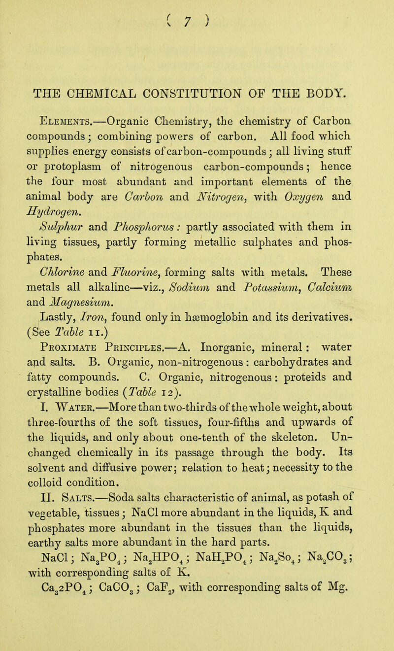 THE CHEMICAL CONSTITUTION OF THE BODY. Elements.—Organic Chemistry, the chemistry of Carbon compounds • combining powers of carbon. All food which supplies energy consists of carbon-compounds; all living stuff or protoplasm of nitrogenous carbon-compounds; hence the four most abundant and important elements of the animal body are Carbon and Nitrogen, with Oxygen and Hydrogen. Sulphur and Phosphorus: partly associated with them in living tissues, partly forming metallic sulphates and phos- phates. Chlorine and Fluorine, forming salts with metals. These metals all alkaline—viz., Sodium and Potassium, Calcium and Magnesium. Lastly, Iron, found only in haemoglobin and its derivatives. (See Table n.) Proximate Principles.—A. Inorganic, mineral: wTater and salts. B. Organic, non-nitrogenous : carbohydrates and fatty compounds. C. Organic, nitrogenous : proteids and crystalline bodies {Table 12). I. Water.—More than two-thirds of the whole weight, about three-fourths of the soft tissues, four-fifths and upwards of the liquids, and only about one-tenth of the skeleton. Un- changed chemically in its passage through the body. Its solvent and diffusive power; relation to heat; necessity to the colloid condition. II. Salts.—Soda salts characteristic of animal, as potash of vegetable, tissues; NaCl more abundant in the liquids, K and phosphates more abundant in the tissues than the liquids, earthy salts more abundant in the hard parts. NaCl; Na3P04; Na2HP04; NaH2P04; Na2So4; Na2C03; with corresponding salts of K. Ca32P04; CaC03; CaF2, with corresponding salts of Mg.