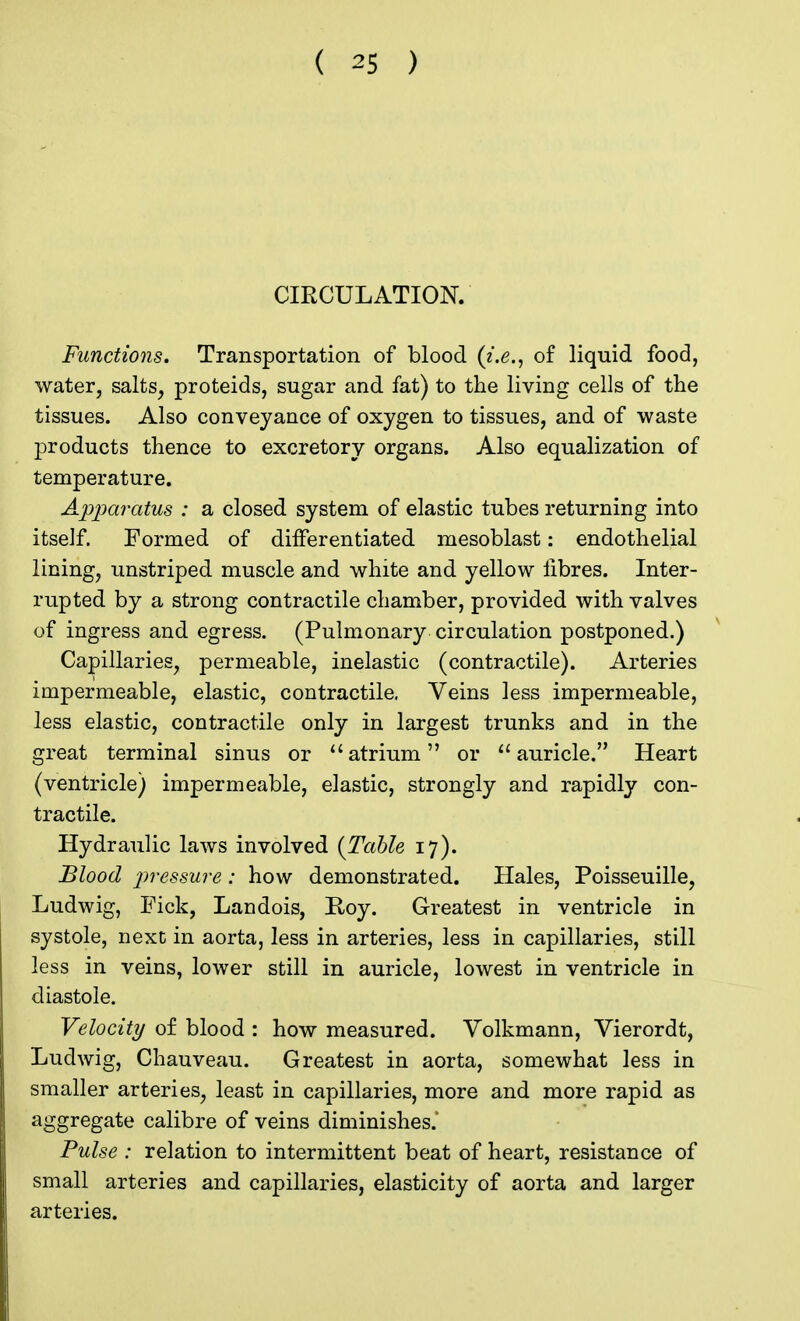 CIRCULATION. Functions. Transportation of blood (i.e., of liquid food, water, salts, proteids, sugar and fat) to the living cells of the tissues. Also conveyance of oxygen to tissues, and of waste products thence to excretory organs. Also equalization of temperature. Apparatus : a closed system of elastic tubes returning into itself. Formed of differentiated mesoblast: endothelial lining, unstriped muscle and white and yellow libres. Inter- rupted by a strong contractile chamber, provided with valves of ingress and egress. (Pulmonary circulation postponed.) Capillaries, permeable, inelastic (contractile). Arteries impermeable, elastic, contractile, Veins less impermeable, less elastic, contractile only in largest trunks and in the great terminal sinus or atrium or auricle. Heart (ventricle) impermeable, elastic, strongly and rapidly con- tractile. Hydraulic laws involved {Table 17). Blood pressure: how demonstrated. Hales, Poisseuille, Ludwig, Pick, Landois, Hoy. Greatest in ventricle in systole, next in aorta, less in arteries, less in capillaries, still less in veins, lower still in auricle, lowest in ventricle in diastole. Velocity of blood : how measured. Volkmann, Vierordt, Ludwig, Chauveau. Greatest in aorta, somewhat less in smaller arteries, least in capillaries, more and more rapid as aggregate calibre of veins diminishes.' Pulse : relation to intermittent beat of heart, resistance of small arteries and capillaries, elasticity of aorta and larger arteries.