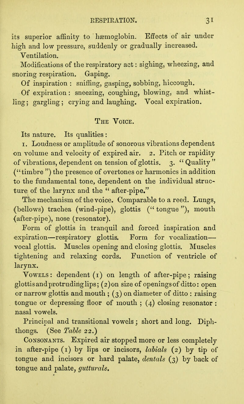 its superior affinity to haemoglobin. Effects of air under high and low pressure, suddenly or gradually increased. Ventilation. Modifications of the respiratory act: sighing, wheezing, and snoring respiration. Gaping. Of inspiration : sniffing, gasping, sobbing, hiccough. Of expiration : sneezing, coughing, blowing, and whist- ling; gargling; crying and laughing. Vocal expiration. The Voice. Its nature. Its qualities : 1. Loudness or amplitude of sonorous vibrations dependent on volume and velocity of expired air. 2. Pitch or rapidity of vibrations, dependent on tension of glottis. 3. 61 Quality  (timbre ) the presence of overtones or harmonics in addition to the fundamental tone, dependent on the individual struc- ture of the larynx and the  after-pipe. The mechanism of the voice. Comparable to a reed. Lungs, (bellows) trachea (wind-pipe), glottis ( tongue ), mouth {after-pipe), nose (resonator). Form of glottis in tranquil and forced inspiration and expiration—respiratory glottis. Form for vocalization— vocal glottis. Muscles opening and closing glottis. Muscles tightening and relaxing cords. Function of ventricle of larynx. Vowels: dependent (i) on length of after-pipe; raising glottis and protruding lips; (2)011 size of openings of ditto: open or narrow glottis and mouth ; (3) on diameter of ditto : raising tongue or depressing floor of mouth ; (4) closing resonator : nasal vowels. Principal and transitional vowels ; short and long. Diph- thongs. (See Table 22.) Consonants. Expired air stopped more or less completely in after-pipe (1) by lips or incisors, labials (2) by tip of tongue and incisors or hard palate, dentals (3) by back of tongue and palate, gutturals.