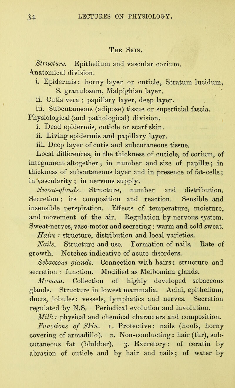 The Skin. Structure. Epithelium and vascular corium. Anatomical division. i. Epidermis : horny layer or cuticle, Stratum lucidum, S. granulosum, Malpighian layer. ii. Cutis vera • papillary layer, deep layer. iii. Subcutaneous (adipose) tissue or superficial fascia. Physiological (and pathological) division. i. Dead epidermis, cuticle or scarf-skin. ii. Living epidermis and papillary layer. iii. Deep layer of cutis and subcutaneous tissue. Local differences, in the thickness of cuticle, of corium, of integument altogether; in number and size of papillae; in thickness of subcutaneous layer and in presence of fat-cells; in vascularity ; in nervous supply. Sweat-glands. Structure, number and distribution. Secretion : its composition and reaction. Sensible and insensible perspiration. Effects of temperature, moisture, and movement of the air. Regulation by nervous system. Sweat-nerves, vaso-motor and secreting : warm and cold sweat. Hairs : structure, distribution and local varieties. Nails. Structure and use. Formation of nails. Rate of growth. Notches indicative of acute disorders. Sebaceous glands. Connection with hairs: structure and secretion : function. Modified as Meibomian glands. Mamma. Collection of highly developed sebaceous glands. Structure in lowest mammalia. Acini, epithelium, ducts, lobules: vessels, lymphatics and nerves. Secretion regulated by N.S. Periodical evolution and involution. Milk: physical and chemical characters and composition. Functions of Skin. i. Protective: nails (hoofs, horny covering of armadillo). 2. Non-conducting: hair (fur), sub- cutaneous fat (blubber). 3. Excretory: of ceratin by abrasion of cuticle and by hair and nails; of water by