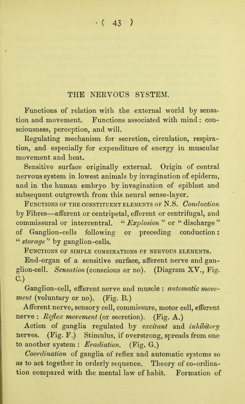 THE NERVOUS SYSTEM. Functions of relation with the external world by sensa- tion and movement. Functions associated with mind : con- sciousness, perception, and will. Regulating mechanism for secretion, circulation, respira- tion, and especially for expenditure of energy in muscular movement and heat. Sensitive surface originally external. Origin of central nervous system in lowest animals by invagination of epiderm, and in the human embryo by invagination of epiblast and subsequent outgrowth from this neural sense-layer. Functions of the constituent elements of N.S. Conduction by Fibres—afferent or centripetal, efferent or centrifugal, and commissural or intercentral.  Explosion  or  discharge  of Ganglion-cells following or preceding conduction:  storage  by ganglion-cells. Functions of simple combinations of nervous elements. End-organ of a sensitive surface, afferent nerve and gan- glion-cell. Sensation (conscious or no). (Diagram XV., Fig. C) Ganglion-cell, efferent nerve and muscle : automatic move- ment (voluntary or no). (Fig. B.) Afferent nerve, sensory cell, commissure, motor cell, efferent nerve : Reflex movement (or secretion). (Fig. A.) Action of ganglia regulated by excitant and inhibitory nerves. (Fig. F.) Stimulus, if overstrong, spreads from one to another system : Eradiation. (Fig. G.) Coordination of ganglia of reflex and automatic systems so as to act together in orderly sequence. Theory of co-ordina- tion compared with the mental law of habit. Formation of