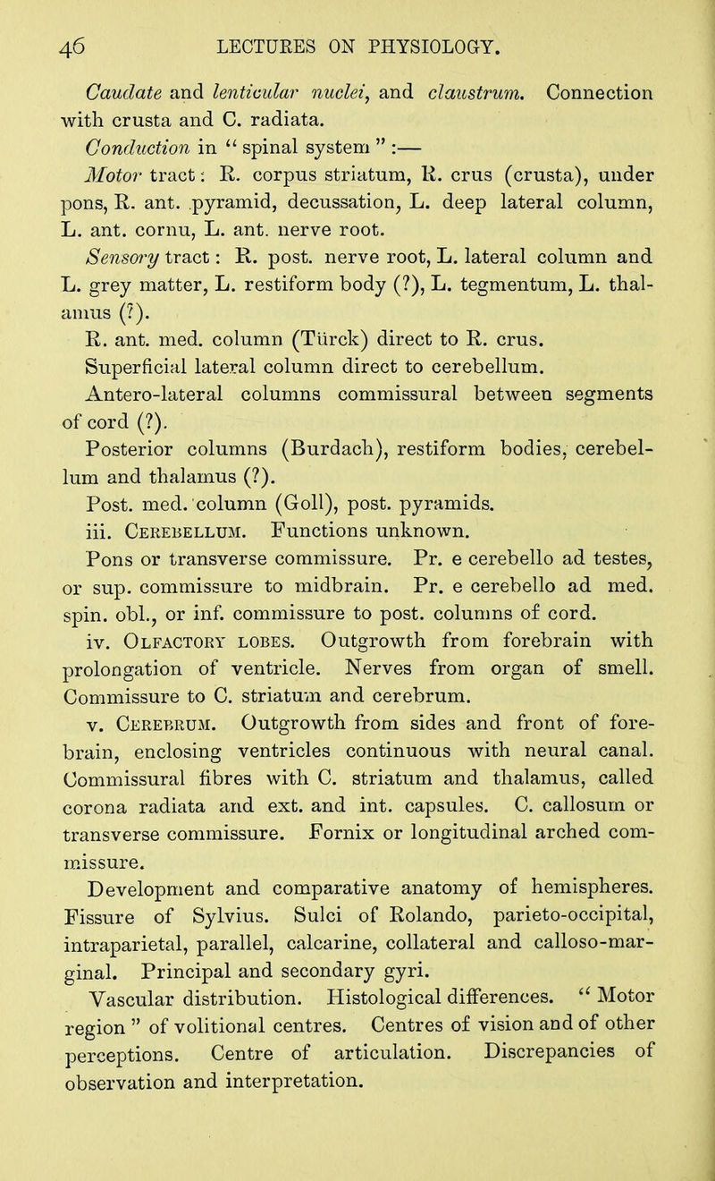 Caudate and lenticular nuclei, and claustrum. Connection with crusta and C. radiata. Conduction in 11 spinal system  :— Motor tract: R. corpus striatum, R. crus (crusta), under pons, R. ant. pyramid, decussation, L. deep lateral column, L. ant. cornu, L. ant. nerve root. Sensory tract: R. post, nerve root, L. lateral column and L. grey matter, L. restiform body (?), L. tegmentum, L. thal- amus (?). R. ant. med. column (Tiirck) direct to R. crus. Superficial lateral column direct to cerebellum. Antero-lateral columns commissural between segments of cord (?). Posterior columns (Burdach), restiform bodies, cerebel- lum and thalamus (?). Post. med. column (Goll), post, pyramids. iii. Cerebellum. Functions unknown. Pons or transverse commissure. Pr. e cerebello ad testes, or sup. commissure to midbrain. Pr. e cerebello ad med. spin. obl.? or inf. commissure to post, columns of cord. iv. Olfactory lobes. Outgrowth from forebrain with prolongation of ventricle. Nerves from organ of smell. Commissure to C. striatum and cerebrum. v. Cerebrum. Outgrowth from sides and front of fore- brain, enclosing ventricles continuous with neural canal. Commissural fibres with C. striatum and thalamus, called corona radiata and ext. and int. capsules. C. callosum or transverse commissure. Fornix or longitudinal arched com- missure. Development and comparative anatomy of hemispheres. Fissure of Sylvius. Sulci of Rolando, parieto-occipital, intraparietal, parallel, calcarine, collateral and calloso-mar- ginal. Principal and secondary gyri. Vascular distribution. Histological differences. u Motor region  of volitional centres. Centres of vision and of other perceptions. Centre of articulation. Discrepancies of observation and interpretation.