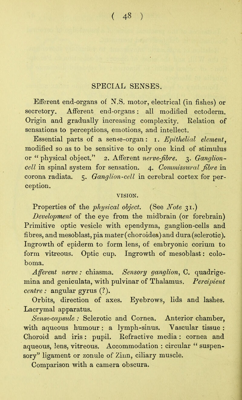 SPECIAL SENSES. Efferent end-organs of N.S. motor, electrical (in fishes) or secretory. Afferent end-organs: all modified ectoderm. Origin and gradually increasing complexity. Relation of sensations to perceptions, emotions, and intellect. Essential parts of a sense-organ: i. Epithelial element, modified so as to be sensitive to only one kind of stimulus or  physical object. 2. Afferent nerve-fibre. 3. Ganglion- cell in spinal system for sensation. 4. Commissural fibre in corona radiata. 5. Ganglion-cell in cerebral cortex for per- ception. VISION. Properties of the physical object. (See Note 31.) Development of the eye from the midbrain (or forebrain) Primitive optic vesicle with ependyma, ganglion-cells and fibres, and mesoblast, pia mater (choroidea) and dura (sclerotic). Ingrowth of epiderm to form lens, of embryonic corium to form vitreous. Optic cup. Ingrowth of mesoblast: colo- boma. Afferent nerve: chiasma. Sensory ganglion, C. quadrige- mina and geniculata, with pulvinar of Thalamus. Percipient centre : angular gyrus (?). Orbits, direction of axes. Eyebrows, lids and lashes. Lacrymal apparatus. Sense-capsule : Sclerotic and Cornea. Anterior chamber, with aqueous humour : a lymph-sinus. Vascular tissue : Choroid and iris: pupil. Refractive media : cornea and aqueous, lens, vitreous. Accommodation : circular  suspen- sory ligament or zonule of Zinn, ciliary muscle. Comparison with a camera obscura.