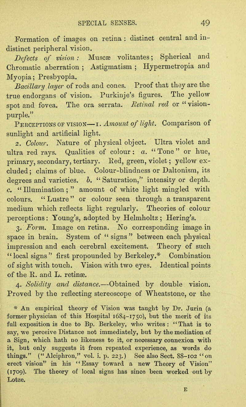 Formation of images on retina : distinct central and in- distinct peripheral vision. Defects of vision : Muscae volitantes; Spherical and Chromatic aberration ; Astigmatism ; Hypermetropia and Myopia; Presbyopia. Bacillary layer of rods and cones. Proof that they are the true endorgans of vision. Purkinje's figures. The yellow spot and fovea. The ora serrata. Retinal red or  vision- purple. Perceptions of vision— i. Amount of light. Comparison of sunlight and artificial light. 2. Colour. Nature of physical object. Ultra violet and ultra red rays. Qualities of colour: a. Tone or hue, primary, secondary, tertiary. Red, green, violet; yellow ex- cluded ; claims of blue. Colour-blindness or Daltonism, its degrees and varieties, b.  Saturation, intensity or depth. c.  Illumination;  amount of white light mingled with colours. Lustre or colour seen through a transparent medium which reflects light regularly. Theories of colour perceptions : Young's, adopted by Helmholtz ; Hering's. 3. Form. Image on retina. No corresponding image in space in brain. System of  signs between each physical impression and each cerebral excitement. Theory of such local signs first propounded by Berkeley.* Combination of sight with touch. Vision with two eyes. Identical points of the R. and L. retina?. 4. Solidity and distance.—Obtained by double vision. Proved by the reflecting stereoscope of Wheatstone, or the * An empirical theory of Vision was taught by Dr. Jurin (a former physician of this Hospital 1684-1750), but the merit of its full exposition is due to Bp. Berkeley, who writes: That is to say, we perceive Distance not immediately, but by the mediation of a Sign, which hath no likeness to it, or necessary connexion with it, but only suggests it from repeated experience, as words do things. ( Alciphron, vol. i. p. 223.) See also Sect. 88-102 on erect vision in his Essay toward a new Theory of Vision (1709). The theory of local signs has since been worked out by Lotze. E