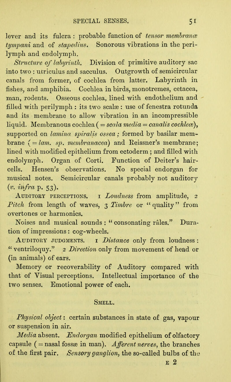 lever and its fulcra : probable function of tensor membranes tympani and of stapedius. Sonorous vibrations in the peri- lymph and endolymph. Structure of labyrinth. Division of primitive auditory sac into two : ucriculus and sacculus. Outgrowth of semicircular canals from former, of cochlea from latter. Labyrinth in fishes; and amphibia. Cochlea in birds, monotremes, cetacea, man, rodents. Osseous cochlea, lined with endothelium and filled with perilymph : its two scalse: use of fenestra rotunda and its membrane to allow vibration in an incompressible liquid. Membranous cochlea ( = scala media = canalis cochlece), supported on lamina spiralis ossea; formed by basilar mem- brane (= lam. sp. membranacea) and Keissner's membrane; lined with modified epithelium from ectoderm ; and filled with endolymph. Organ of Corti. Function of Deiter's hair- cells. Hensen's observations. No special endorgan for musical notes. Semicircular canals probably not auditory (v. infra p. 53). Auditoby perceptions. i Loudness from amplitude, 2 Pitch from length of waves, 3 Timbre or quality from overtones or harmonics. Noises and musical sounds : 11 consonating rales. Dura- tion of impressions: cog-wheels. Auditory judgments. i Distance only from loudness :  ventriloquy. 2 Direction only from movement of head or (in animals) of ears. Memory or recoverability of Auditory compared with that of Visual perceptions. Intellectual importance of the two senses. Emotional power of each. Smell. Physical object: certain substances in state of gas, vapour or suspension in air. Media absent. Endorgan modified epithelium of olfactory capsule ( = nasal fossas in man). Afferent nerves, the branches of the first pair. Sensory ganglion, the so-called bulbs of the e 2